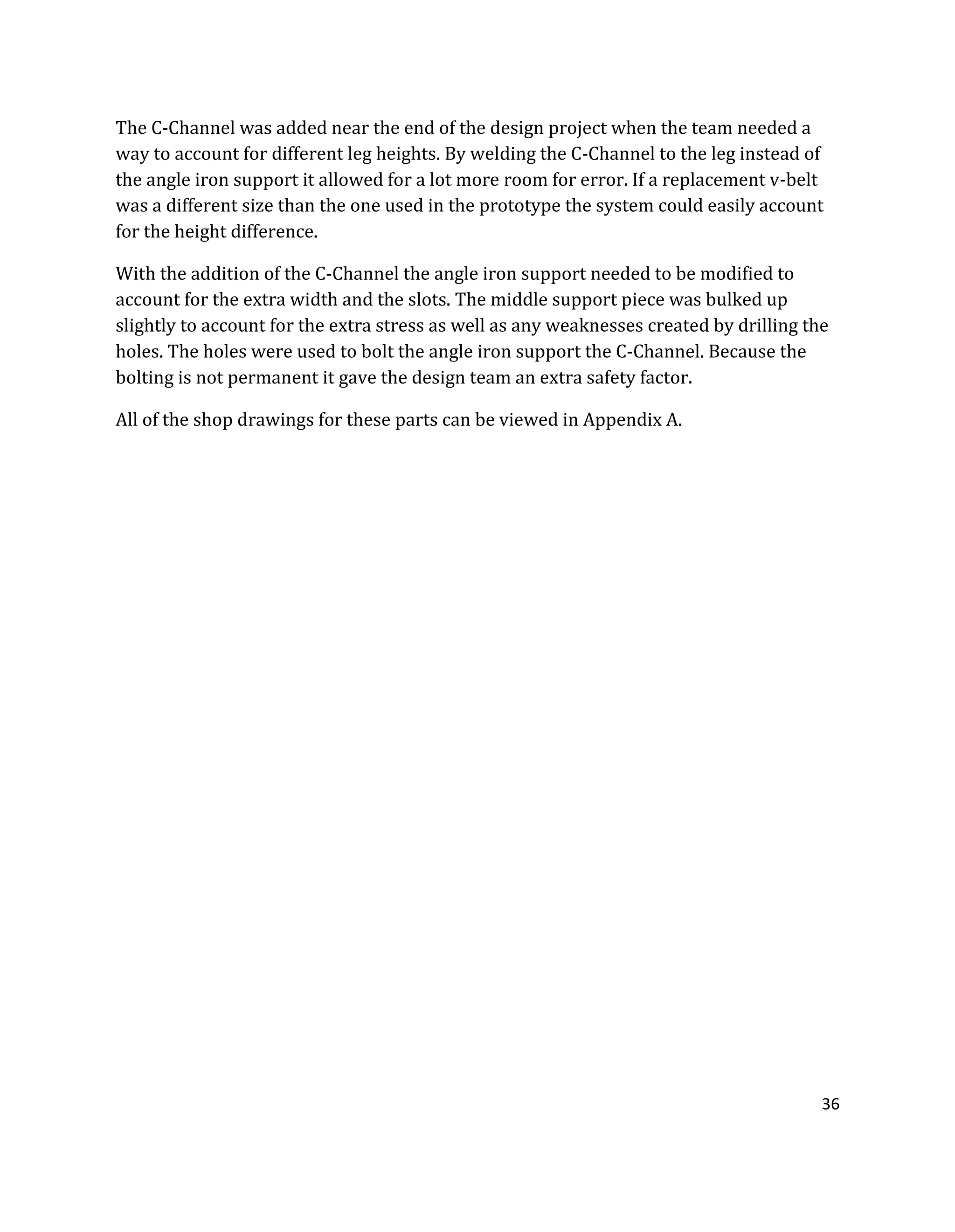 36
The C-Channel was added near the end of the design project when the team needed a
way to account for different leg heights. By welding the C-Channel to the leg instead of
the angle iron support it allowed for a lot more room for error. If a replacement v-belt
was a different size than the one used in the prototype the system could easily account
for the height difference.
With the addition of the C-Channel the angle iron support needed to be modified to
account for the extra width and the slots. The middle support piece was bulked up
slightly to account for the extra stress as well as any weaknesses created by drilling the
holes. The holes were used to bolt the angle iron support the C-Channel. Because the
bolting is not permanent it gave the design team an extra safety factor.
All of the shop drawings for these parts can be viewed in Appendix A.
 