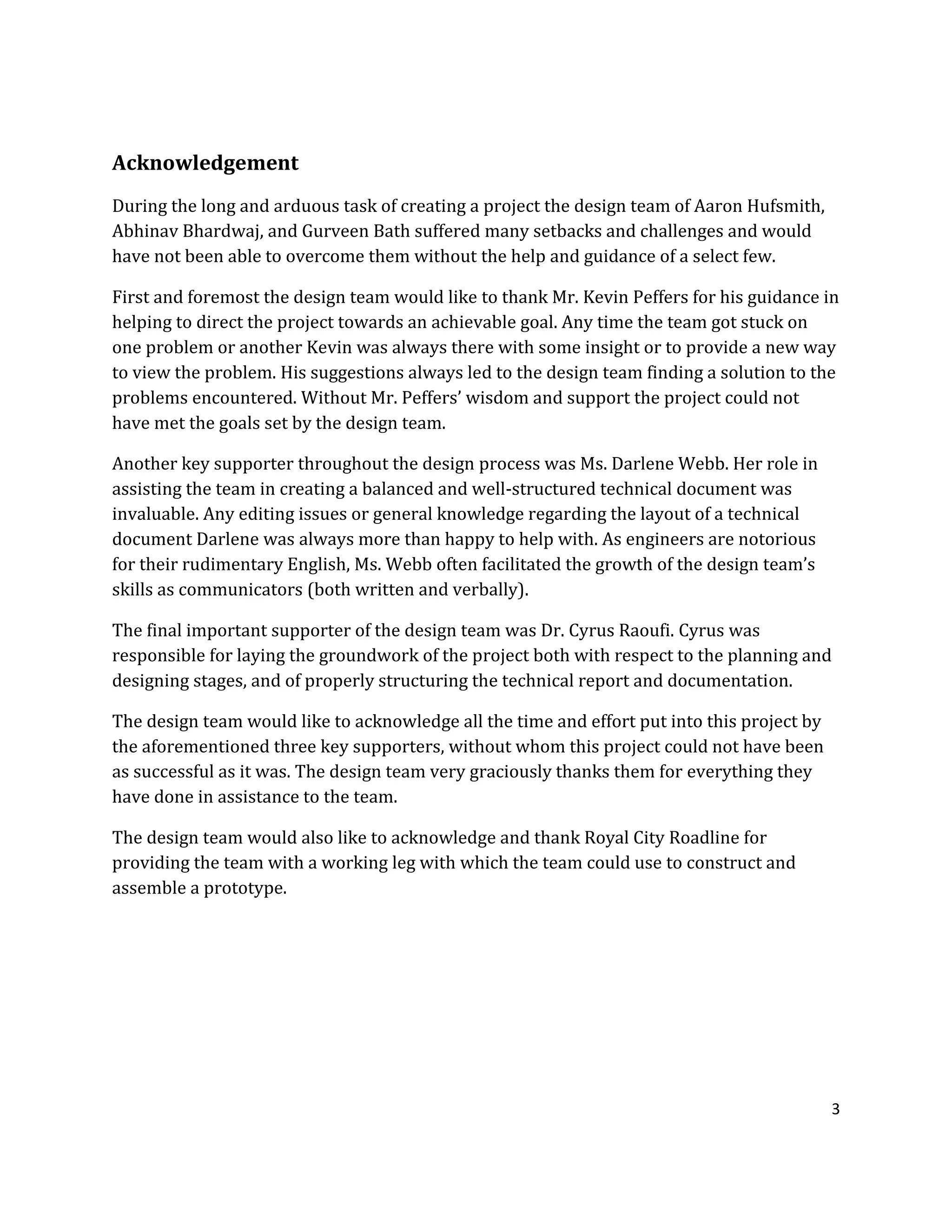3
Acknowledgement
During the long and arduous task of creating a project the design team of Aaron Hufsmith,
Abhinav Bhardwaj, and Gurveen Bath suffered many setbacks and challenges and would
have not been able to overcome them without the help and guidance of a select few.
First and foremost the design team would like to thank Mr. Kevin Peffers for his guidance in
helping to direct the project towards an achievable goal. Any time the team got stuck on
one problem or another Kevin was always there with some insight or to provide a new way
to view the problem. His suggestions always led to the design team finding a solution to the
problems encountered. Without Mr. Peffers’ wisdom and support the project could not
have met the goals set by the design team.
Another key supporter throughout the design process was Ms. Darlene Webb. Her role in
assisting the team in creating a balanced and well-structured technical document was
invaluable. Any editing issues or general knowledge regarding the layout of a technical
document Darlene was always more than happy to help with. As engineers are notorious
for their rudimentary English, Ms. Webb often facilitated the growth of the design team’s
skills as communicators (both written and verbally).
The final important supporter of the design team was Dr. Cyrus Raoufi. Cyrus was
responsible for laying the groundwork of the project both with respect to the planning and
designing stages, and of properly structuring the technical report and documentation.
The design team would like to acknowledge all the time and effort put into this project by
the aforementioned three key supporters, without whom this project could not have been
as successful as it was. The design team very graciously thanks them for everything they
have done in assistance to the team.
The design team would also like to acknowledge and thank Royal City Roadline for
providing the team with a working leg with which the team could use to construct and
assemble a prototype.
 