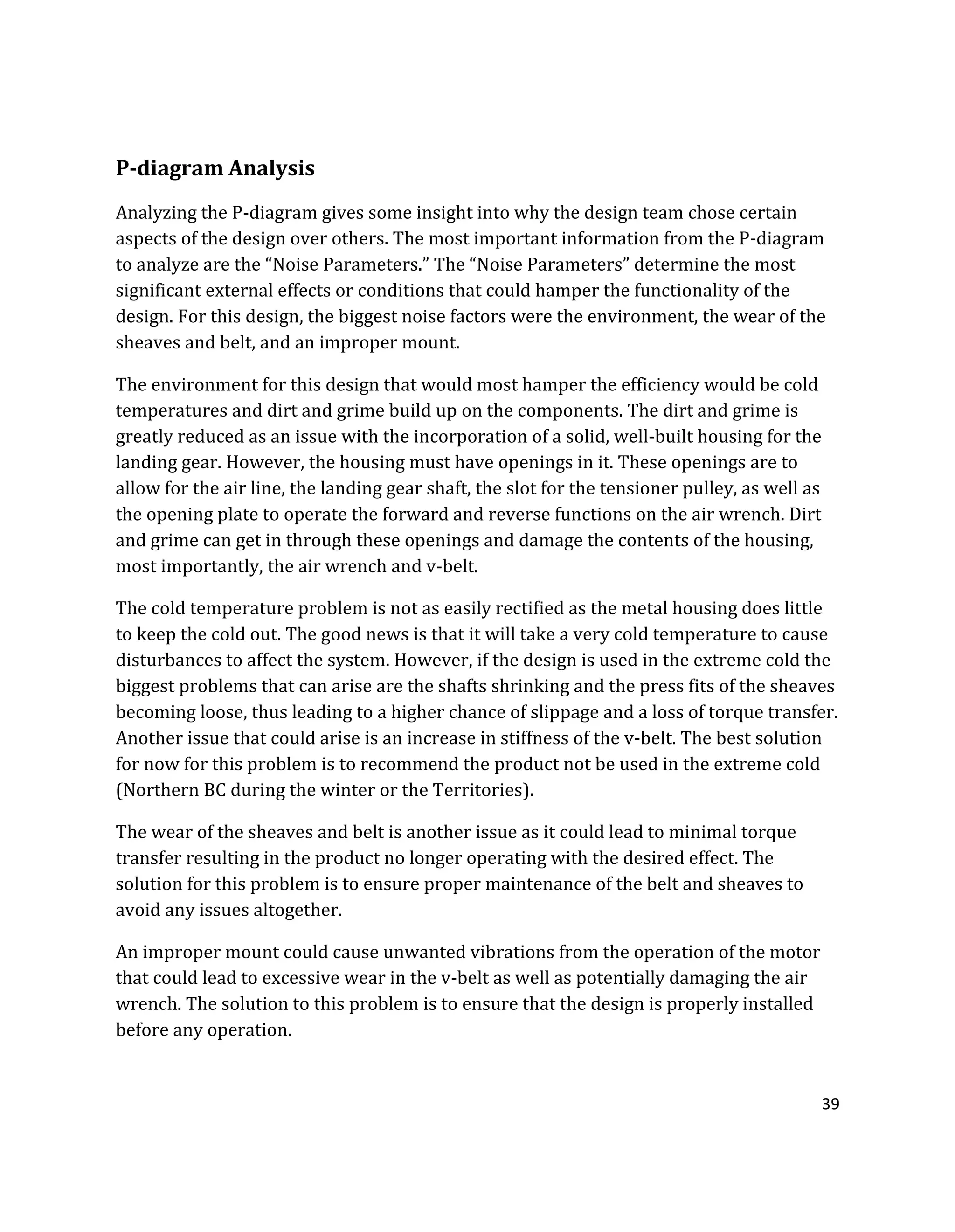 39
P-diagram Analysis
Analyzing the P-diagram gives some insight into why the design team chose certain
aspects of the design over others. The most important information from the P-diagram
to analyze are the “Noise Parameters.” The “Noise Parameters” determine the most
significant external effects or conditions that could hamper the functionality of the
design. For this design, the biggest noise factors were the environment, the wear of the
sheaves and belt, and an improper mount.
The environment for this design that would most hamper the efficiency would be cold
temperatures and dirt and grime build up on the components. The dirt and grime is
greatly reduced as an issue with the incorporation of a solid, well-built housing for the
landing gear. However, the housing must have openings in it. These openings are to
allow for the air line, the landing gear shaft, the slot for the tensioner pulley, as well as
the opening plate to operate the forward and reverse functions on the air wrench. Dirt
and grime can get in through these openings and damage the contents of the housing,
most importantly, the air wrench and v-belt.
The cold temperature problem is not as easily rectified as the metal housing does little
to keep the cold out. The good news is that it will take a very cold temperature to cause
disturbances to affect the system. However, if the design is used in the extreme cold the
biggest problems that can arise are the shafts shrinking and the press fits of the sheaves
becoming loose, thus leading to a higher chance of slippage and a loss of torque transfer.
Another issue that could arise is an increase in stiffness of the v-belt. The best solution
for now for this problem is to recommend the product not be used in the extreme cold
(Northern BC during the winter or the Territories).
The wear of the sheaves and belt is another issue as it could lead to minimal torque
transfer resulting in the product no longer operating with the desired effect. The
solution for this problem is to ensure proper maintenance of the belt and sheaves to
avoid any issues altogether.
An improper mount could cause unwanted vibrations from the operation of the motor
that could lead to excessive wear in the v-belt as well as potentially damaging the air
wrench. The solution to this problem is to ensure that the design is properly installed
before any operation.
 