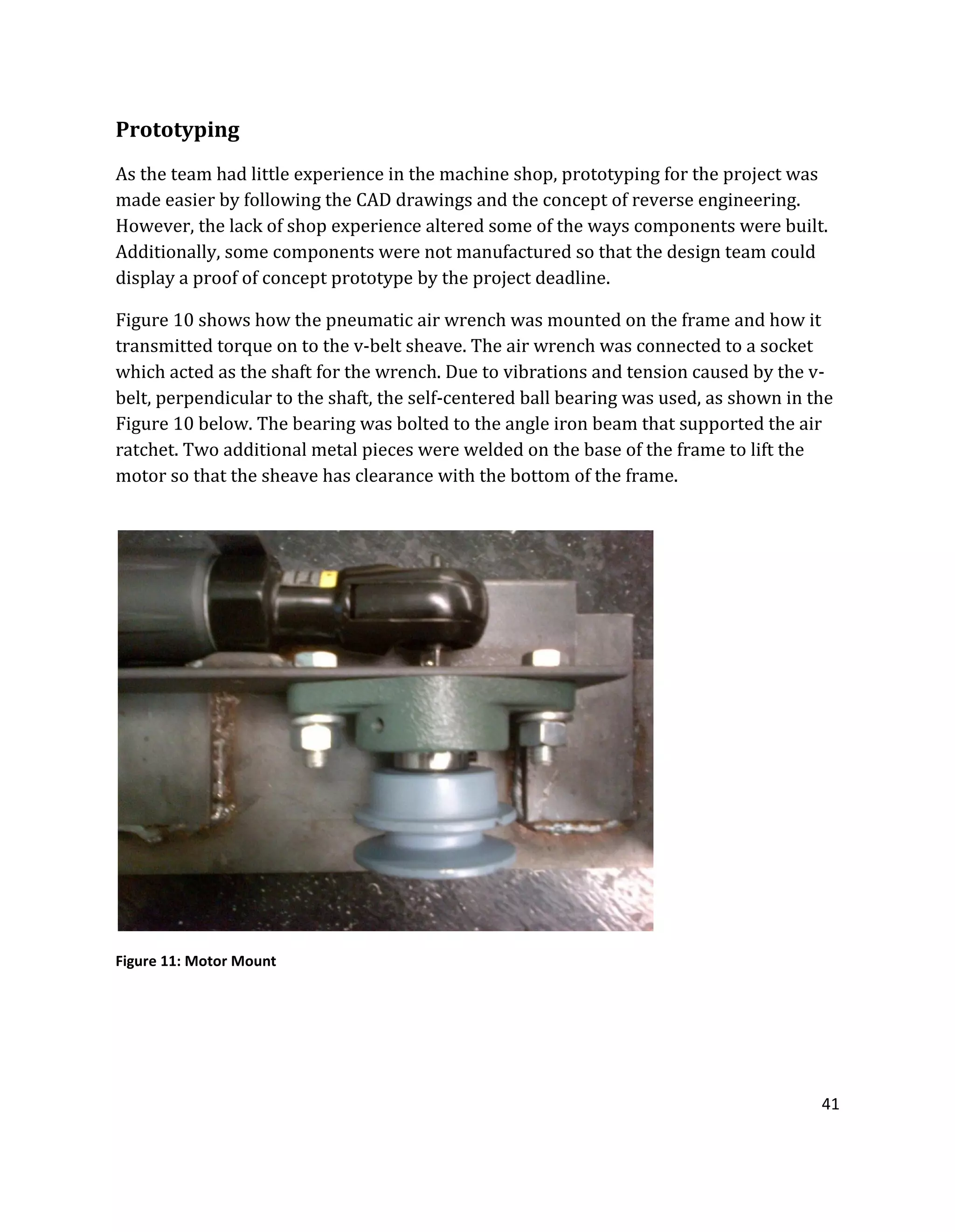 41
Prototyping
As the team had little experience in the machine shop, prototyping for the project was
made easier by following the CAD drawings and the concept of reverse engineering.
However, the lack of shop experience altered some of the ways components were built.
Additionally, some components were not manufactured so that the design team could
display a proof of concept prototype by the project deadline.
Figure 10 shows how the pneumatic air wrench was mounted on the frame and how it
transmitted torque on to the v-belt sheave. The air wrench was connected to a socket
which acted as the shaft for the wrench. Due to vibrations and tension caused by the v-
belt, perpendicular to the shaft, the self-centered ball bearing was used, as shown in the
Figure 10 below. The bearing was bolted to the angle iron beam that supported the air
ratchet. Two additional metal pieces were welded on the base of the frame to lift the
motor so that the sheave has clearance with the bottom of the frame.
Figure 11: Motor Mount
 