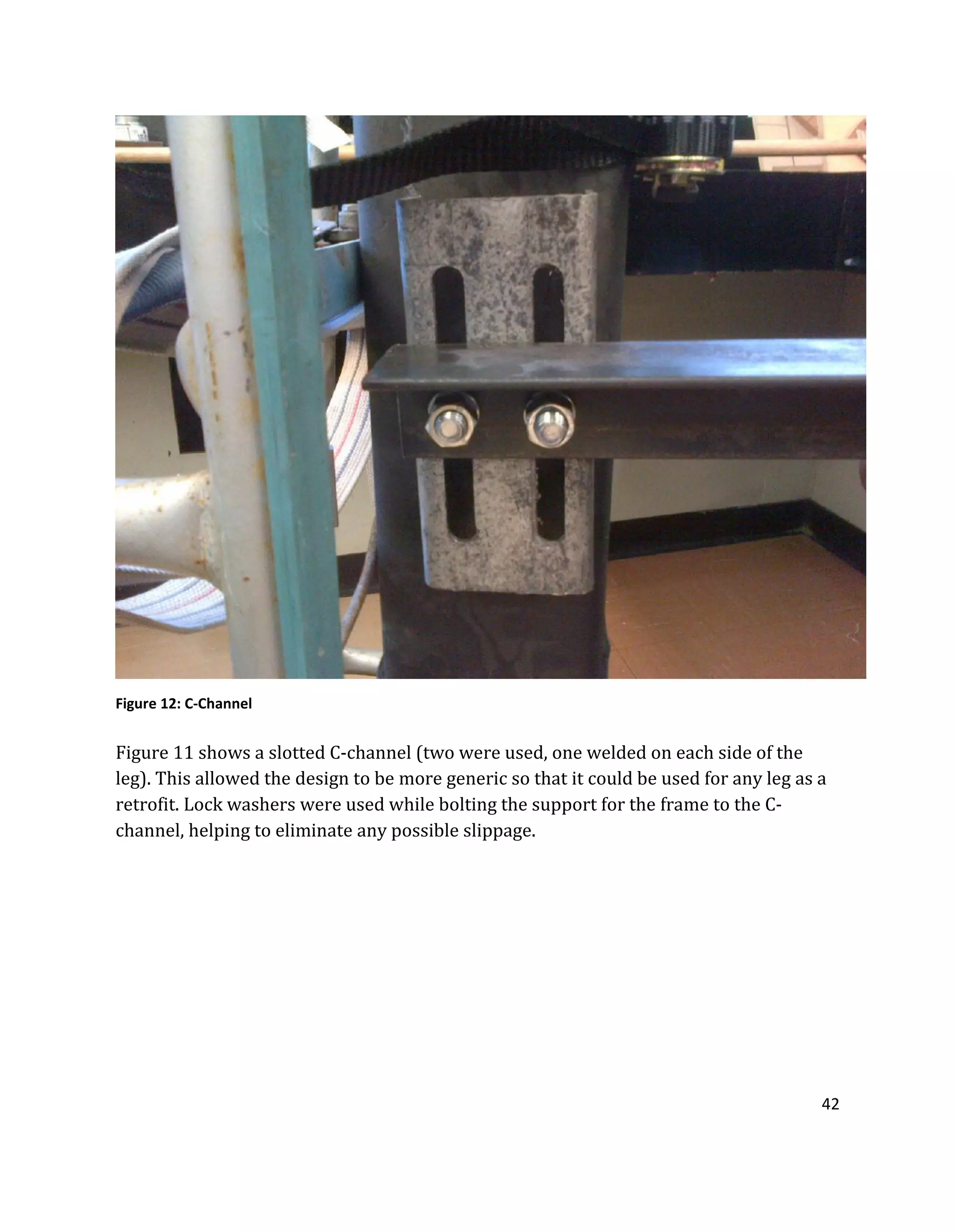 42
Figure 11 shows a slotted C-channel (two were used, one welded on each side of the
leg). This allowed the design to be more generic so that it could be used for any leg as a
retrofit. Lock washers were used while bolting the support for the frame to the C-
channel, helping to eliminate any possible slippage.
Figure 12: C-Channel
 