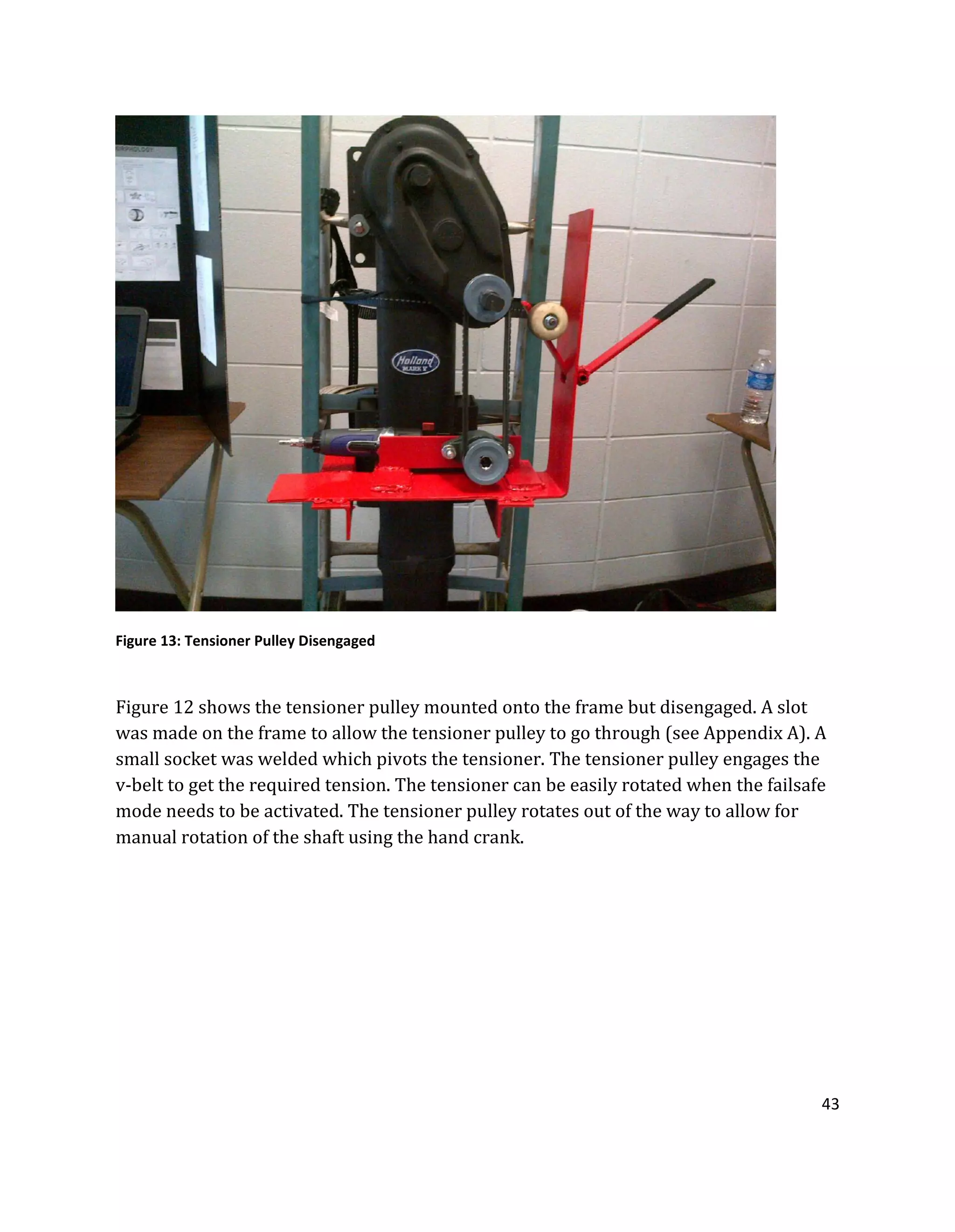 43
Figure 13: Tensioner Pulley Disengaged
Figure 12 shows the tensioner pulley mounted onto the frame but disengaged. A slot
was made on the frame to allow the tensioner pulley to go through (see Appendix A). A
small socket was welded which pivots the tensioner. The tensioner pulley engages the
v-belt to get the required tension. The tensioner can be easily rotated when the failsafe
mode needs to be activated. The tensioner pulley rotates out of the way to allow for
manual rotation of the shaft using the hand crank.
 