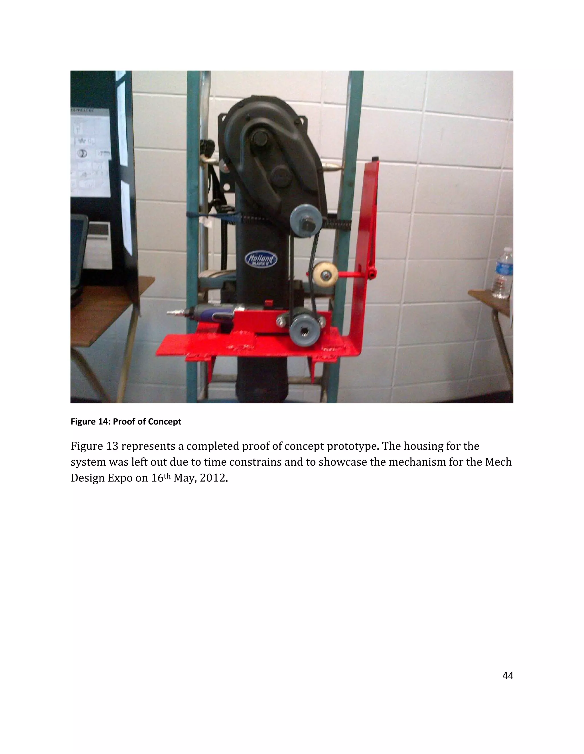 44
Figure 14: Proof of Concept
Figure 13 represents a completed proof of concept prototype. The housing for the
system was left out due to time constrains and to showcase the mechanism for the Mech
Design Expo on 16th May, 2012.
 