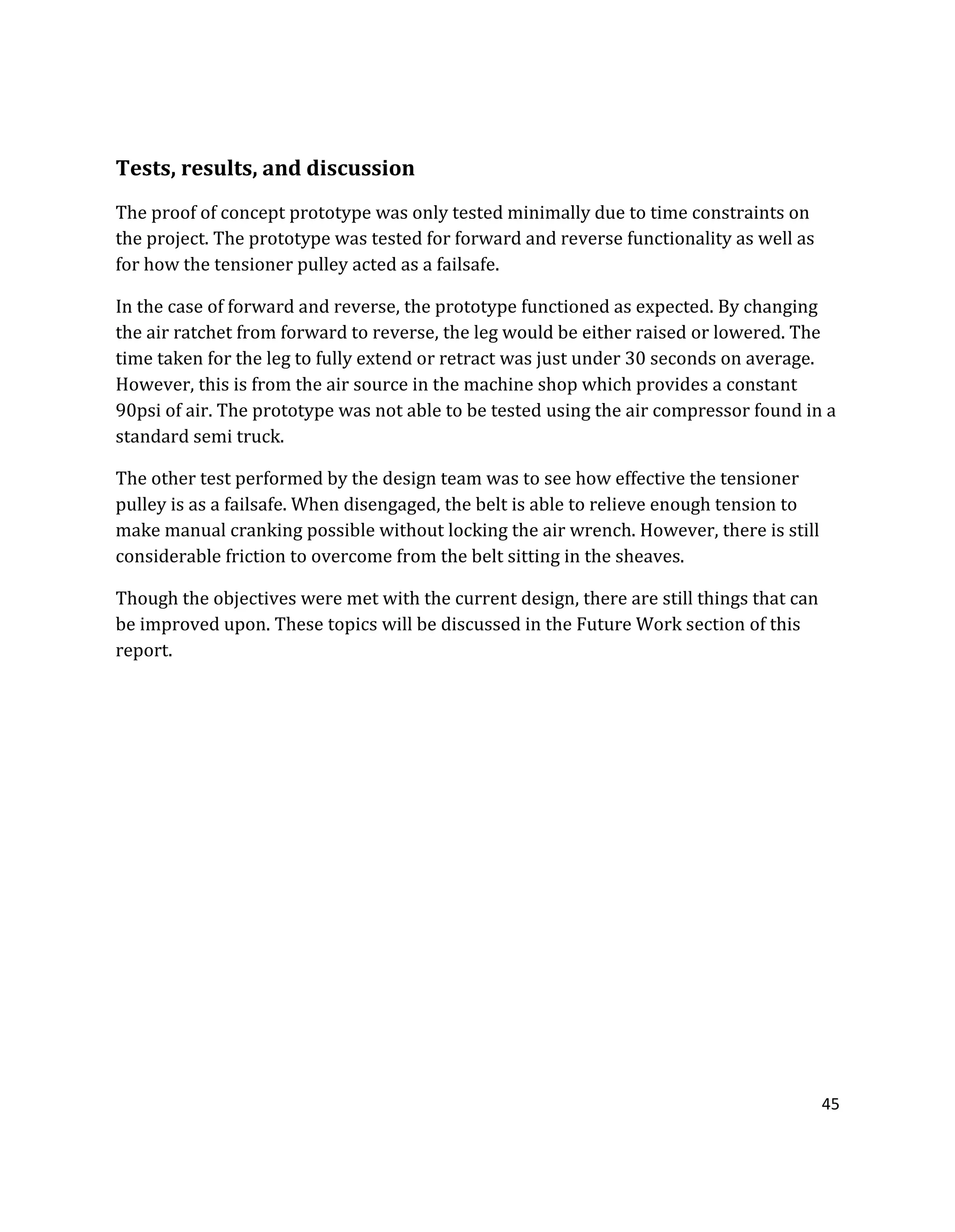 45
Tests, results, and discussion
The proof of concept prototype was only tested minimally due to time constraints on
the project. The prototype was tested for forward and reverse functionality as well as
for how the tensioner pulley acted as a failsafe.
In the case of forward and reverse, the prototype functioned as expected. By changing
the air ratchet from forward to reverse, the leg would be either raised or lowered. The
time taken for the leg to fully extend or retract was just under 30 seconds on average.
However, this is from the air source in the machine shop which provides a constant
90psi of air. The prototype was not able to be tested using the air compressor found in a
standard semi truck.
The other test performed by the design team was to see how effective the tensioner
pulley is as a failsafe. When disengaged, the belt is able to relieve enough tension to
make manual cranking possible without locking the air wrench. However, there is still
considerable friction to overcome from the belt sitting in the sheaves.
Though the objectives were met with the current design, there are still things that can
be improved upon. These topics will be discussed in the Future Work section of this
report.
 