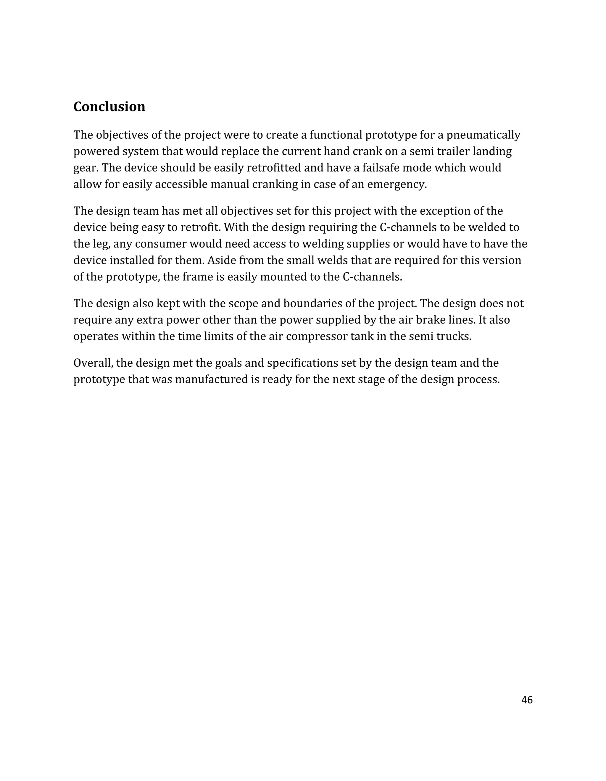 46
Conclusion
The objectives of the project were to create a functional prototype for a pneumatically
powered system that would replace the current hand crank on a semi trailer landing
gear. The device should be easily retrofitted and have a failsafe mode which would
allow for easily accessible manual cranking in case of an emergency.
The design team has met all objectives set for this project with the exception of the
device being easy to retrofit. With the design requiring the C-channels to be welded to
the leg, any consumer would need access to welding supplies or would have to have the
device installed for them. Aside from the small welds that are required for this version
of the prototype, the frame is easily mounted to the C-channels.
The design also kept with the scope and boundaries of the project. The design does not
require any extra power other than the power supplied by the air brake lines. It also
operates within the time limits of the air compressor tank in the semi trucks.
Overall, the design met the goals and specifications set by the design team and the
prototype that was manufactured is ready for the next stage of the design process.
 