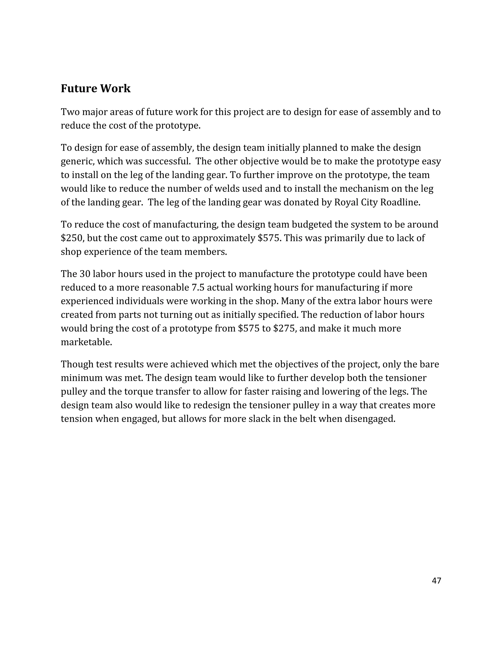 47
Future Work
Two major areas of future work for this project are to design for ease of assembly and to
reduce the cost of the prototype.
To design for ease of assembly, the design team initially planned to make the design
generic, which was successful. The other objective would be to make the prototype easy
to install on the leg of the landing gear. To further improve on the prototype, the team
would like to reduce the number of welds used and to install the mechanism on the leg
of the landing gear. The leg of the landing gear was donated by Royal City Roadline.
To reduce the cost of manufacturing, the design team budgeted the system to be around
$250, but the cost came out to approximately $575. This was primarily due to lack of
shop experience of the team members.
The 30 labor hours used in the project to manufacture the prototype could have been
reduced to a more reasonable 7.5 actual working hours for manufacturing if more
experienced individuals were working in the shop. Many of the extra labor hours were
created from parts not turning out as initially specified. The reduction of labor hours
would bring the cost of a prototype from $575 to $275, and make it much more
marketable.
Though test results were achieved which met the objectives of the project, only the bare
minimum was met. The design team would like to further develop both the tensioner
pulley and the torque transfer to allow for faster raising and lowering of the legs. The
design team also would like to redesign the tensioner pulley in a way that creates more
tension when engaged, but allows for more slack in the belt when disengaged.
 