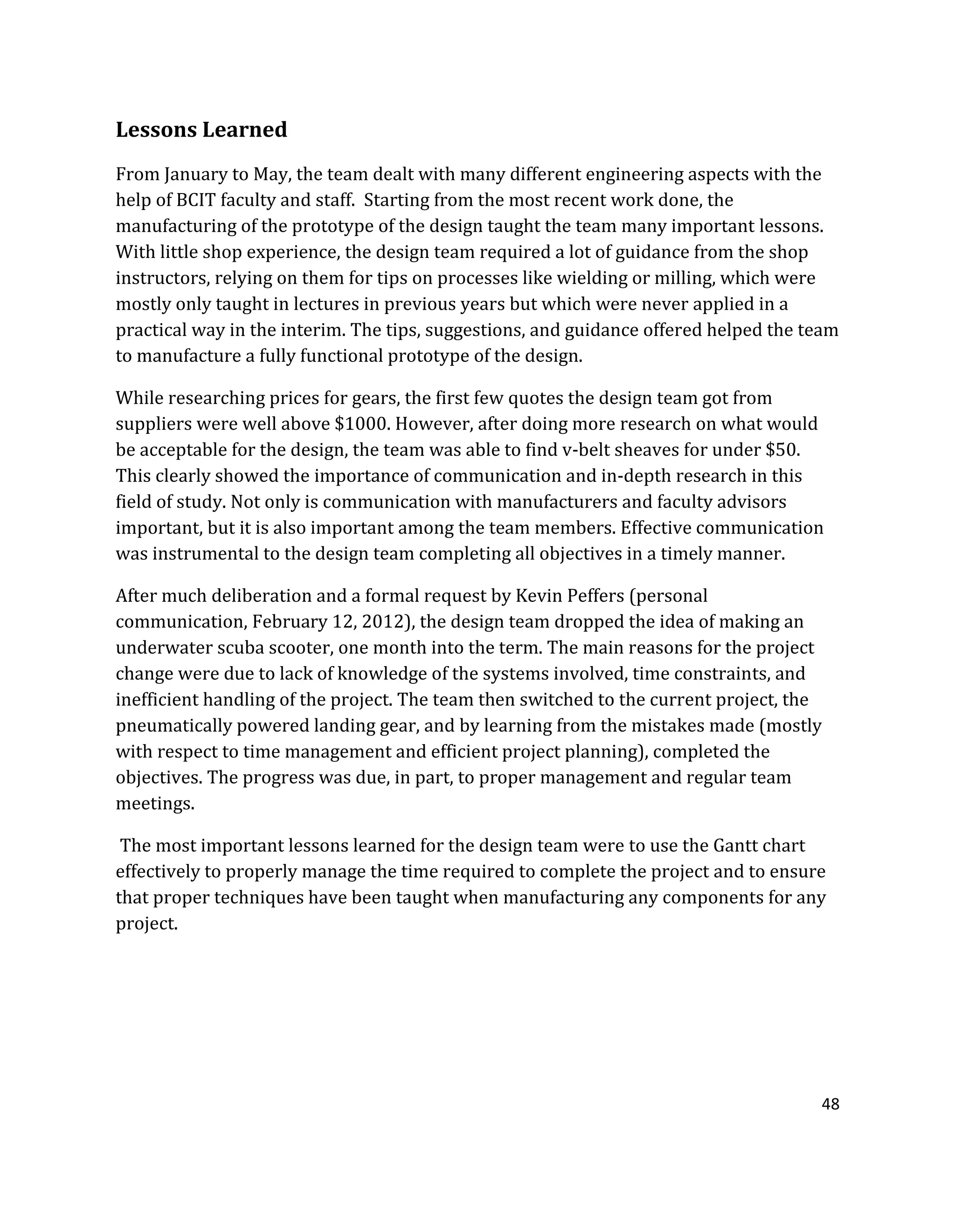 48
Lessons Learned
From January to May, the team dealt with many different engineering aspects with the
help of BCIT faculty and staff. Starting from the most recent work done, the
manufacturing of the prototype of the design taught the team many important lessons.
With little shop experience, the design team required a lot of guidance from the shop
instructors, relying on them for tips on processes like wielding or milling, which were
mostly only taught in lectures in previous years but which were never applied in a
practical way in the interim. The tips, suggestions, and guidance offered helped the team
to manufacture a fully functional prototype of the design.
While researching prices for gears, the first few quotes the design team got from
suppliers were well above $1000. However, after doing more research on what would
be acceptable for the design, the team was able to find v-belt sheaves for under $50.
This clearly showed the importance of communication and in-depth research in this
field of study. Not only is communication with manufacturers and faculty advisors
important, but it is also important among the team members. Effective communication
was instrumental to the design team completing all objectives in a timely manner.
After much deliberation and a formal request by Kevin Peffers (personal
communication, February 12, 2012), the design team dropped the idea of making an
underwater scuba scooter, one month into the term. The main reasons for the project
change were due to lack of knowledge of the systems involved, time constraints, and
inefficient handling of the project. The team then switched to the current project, the
pneumatically powered landing gear, and by learning from the mistakes made (mostly
with respect to time management and efficient project planning), completed the
objectives. The progress was due, in part, to proper management and regular team
meetings.
The most important lessons learned for the design team were to use the Gantt chart
effectively to properly manage the time required to complete the project and to ensure
that proper techniques have been taught when manufacturing any components for any
project.
 