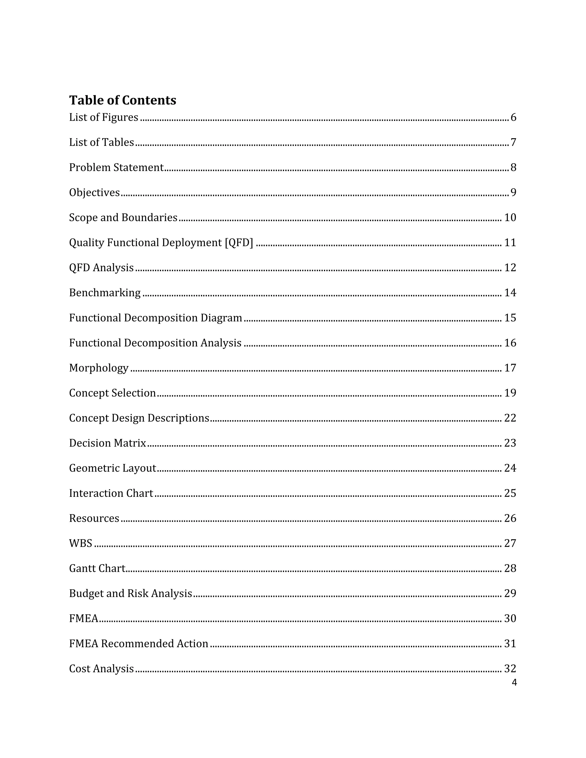 4
Table of Contents
List of Figures.........................................................................................................................................................6
List of Tables...........................................................................................................................................................7
Problem Statement...............................................................................................................................................8
Objectives.................................................................................................................................................................9
Scope and Boundaries...................................................................................................................................... 10
Quality Functional Deployment [QFD] ...................................................................................................... 11
QFD Analysis........................................................................................................................................................ 12
Benchmarking ..................................................................................................................................................... 14
Functional Decomposition Diagram........................................................................................................... 15
Functional Decomposition Analysis ........................................................................................................... 16
Morphology.......................................................................................................................................................... 17
Concept Selection............................................................................................................................................... 19
Concept Design Descriptions......................................................................................................................... 22
Decision Matrix................................................................................................................................................... 23
Geometric Layout............................................................................................................................................... 24
Interaction Chart................................................................................................................................................ 25
Resources.............................................................................................................................................................. 26
WBS ......................................................................................................................................................................... 27
Gantt Chart............................................................................................................................................................ 28
Budget and Risk Analysis................................................................................................................................ 29
FMEA....................................................................................................................................................................... 30
FMEA Recommended Action......................................................................................................................... 31
Cost Analysis........................................................................................................................................................ 32
 