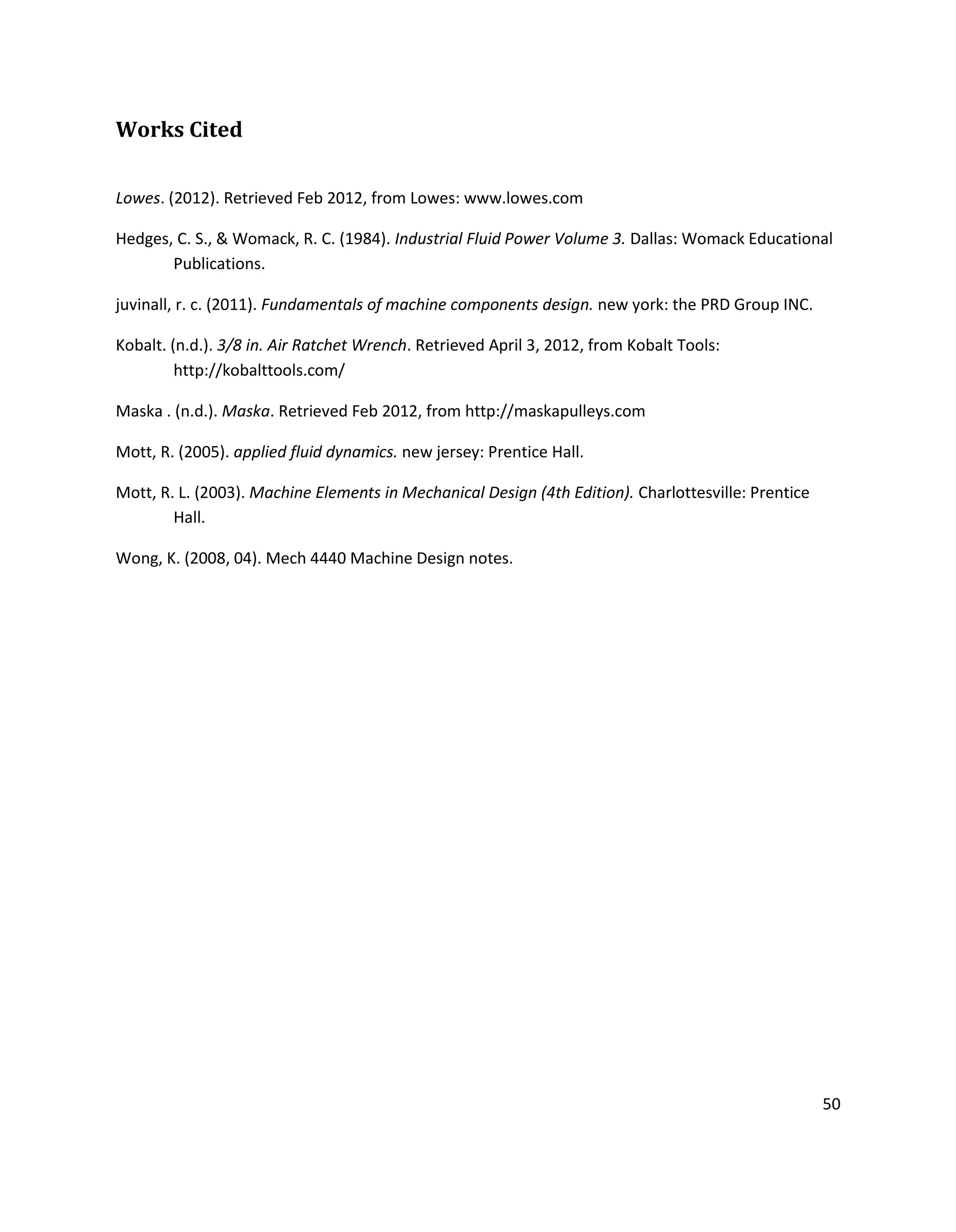 50
Works Cited
Lowes. (2012). Retrieved Feb 2012, from Lowes: www.lowes.com
Hedges, C. S., & Womack, R. C. (1984). Industrial Fluid Power Volume 3. Dallas: Womack Educational
Publications.
juvinall, r. c. (2011). Fundamentals of machine components design. new york: the PRD Group INC.
Kobalt. (n.d.). 3/8 in. Air Ratchet Wrench. Retrieved April 3, 2012, from Kobalt Tools:
http://kobalttools.com/
Maska . (n.d.). Maska. Retrieved Feb 2012, from http://maskapulleys.com
Mott, R. (2005). applied fluid dynamics. new jersey: Prentice Hall.
Mott, R. L. (2003). Machine Elements in Mechanical Design (4th Edition). Charlottesville: Prentice
Hall.
Wong, K. (2008, 04). Mech 4440 Machine Design notes.
 