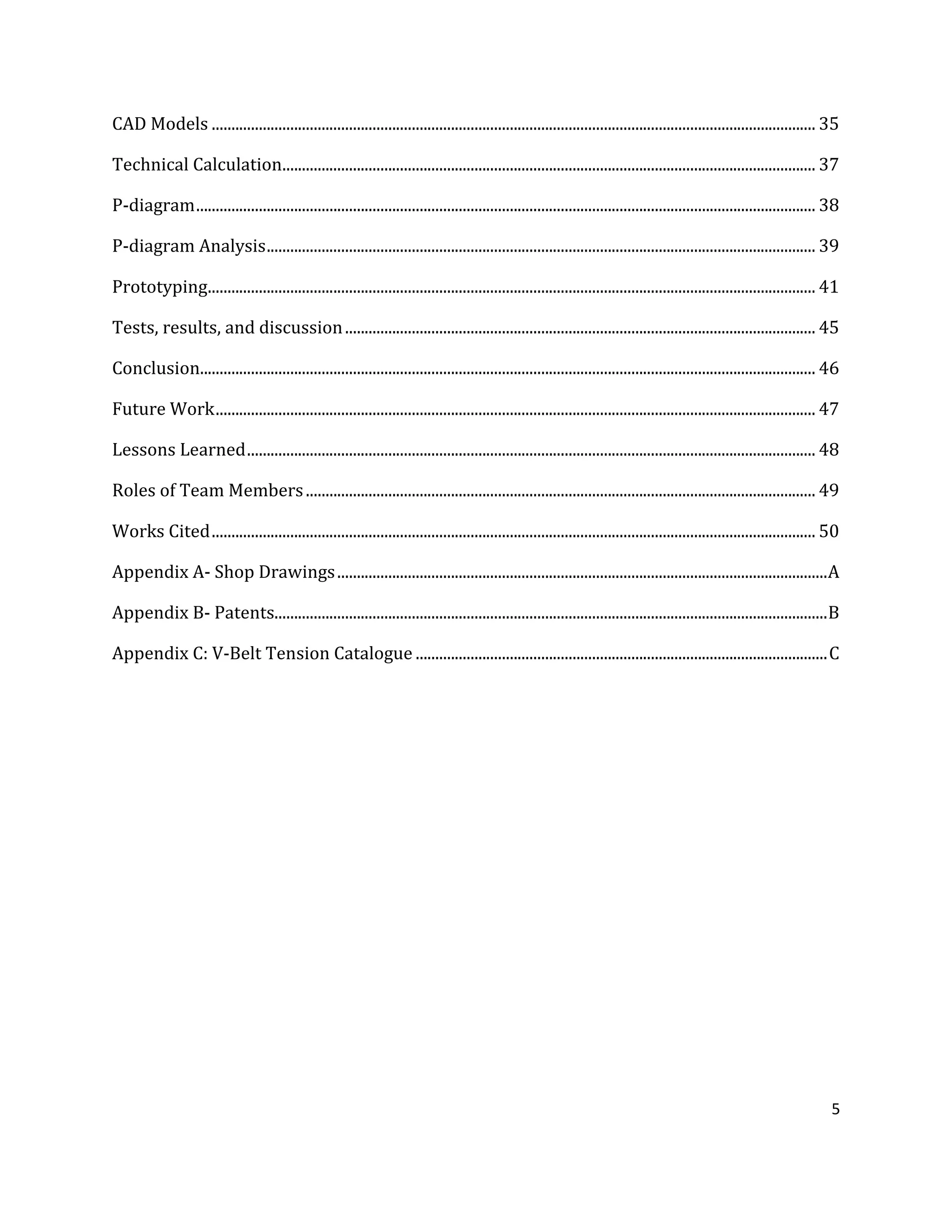 5
CAD Models .......................................................................................................................................................... 35
Technical Calculation........................................................................................................................................ 37
P-diagram.............................................................................................................................................................. 38
P-diagram Analysis............................................................................................................................................ 39
Prototyping........................................................................................................................................................... 41
Tests, results, and discussion........................................................................................................................ 45
Conclusion............................................................................................................................................................. 46
Future Work......................................................................................................................................................... 47
Lessons Learned................................................................................................................................................. 48
Roles of Team Members.................................................................................................................................. 49
Works Cited.......................................................................................................................................................... 50
Appendix A- Shop Drawings.............................................................................................................................A
Appendix B- Patents.............................................................................................................................................B
Appendix C: V-Belt Tension Catalogue .........................................................................................................C
 