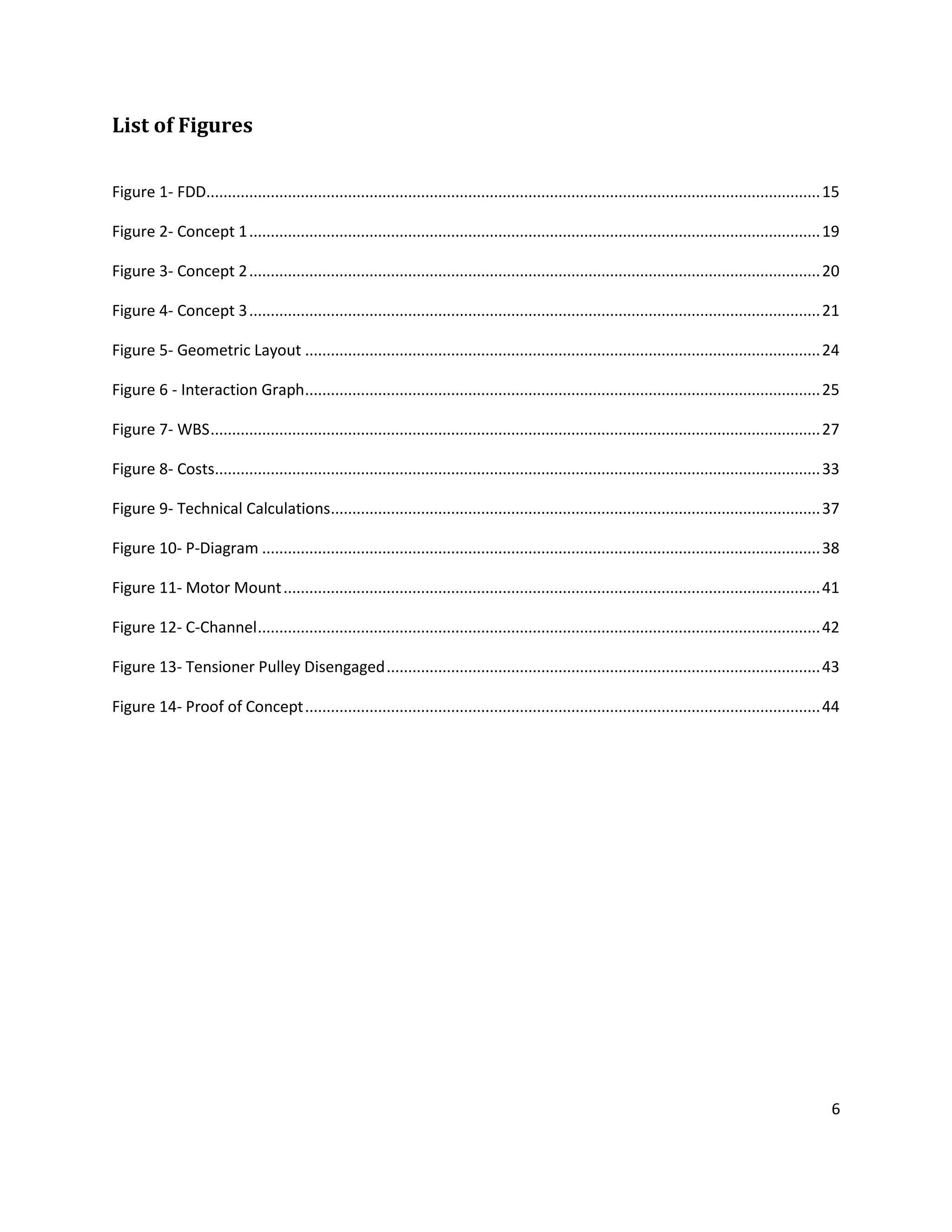 6
List of Figures
Figure 1- FDD...............................................................................................................................................15
Figure 2- Concept 1.....................................................................................................................................19
Figure 3- Concept 2.....................................................................................................................................20
Figure 4- Concept 3.....................................................................................................................................21
Figure 5- Geometric Layout ........................................................................................................................24
Figure 6 - Interaction Graph........................................................................................................................25
Figure 7- WBS..............................................................................................................................................27
Figure 8- Costs.............................................................................................................................................33
Figure 9- Technical Calculations..................................................................................................................37
Figure 10- P-Diagram ..................................................................................................................................38
Figure 11- Motor Mount.............................................................................................................................41
Figure 12- C-Channel...................................................................................................................................42
Figure 13- Tensioner Pulley Disengaged.....................................................................................................43
Figure 14- Proof of Concept........................................................................................................................44
 