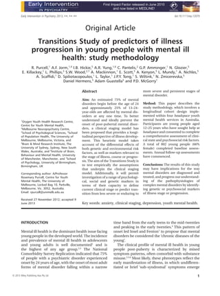 Original Article
Transitions Study of predictors of illness
progression in young people with mental ill
health: study methodology
R. Purcell,1
A.F. Jorm,1,4
I.B. Hickie,5
A.R. Yung,1,6
C. Pantelis,2
G.P. Amminger,1
N. Glozier,5
E. Killackey,1
L. Phillips,3
S.W. Wood,2,7
A. Mackinnon,1
E. Scott,5
A. Kenyon,5
L. Mundy,1
A. Nichles,5
A. Scafﬁdi,1
D. Spiliotacopoulos,1
L. Taylor,1
J.P.Y. Tong,1
S. Wiltink,1
N. Zmicerevska,5
Daniel Hermens,5
Adam Guastella5
and P.D. McGorry1
1
Orygen Youth Health Research Centre,
Centre for Youth Mental Health,
2
Melbourne Neuropsychiatry Centre,
3
School of Psychological Sciences, 4
School
of Population Health, The University of
Melbourne, Melbourne, Victoria, and
5
Brain & Mind Research Institute, The
University of Sydney, Sydney, New South
Wales, Australia; and 6
Institute of Brain,
Behaviour and Mental Health, University
of Manchester, Manchester, and 7
School
of Psychology, University of Birmingham,
Birmingham, UK
Corresponding author: A/Professor
Rosemary Purcell, Centre for Youth
Mental Health, The University of
Melbourne, Locked Bag 10, Parkville,
Melbourne, Vic. 3052, Australia.
Email: rpurcell@unimelb.edu.au
Received 27 November 2012; accepted 9
June 2013
Abstract
Aim: An estimated 75% of mental
disorders begin before the age of 24
and approximately 25% of 13–24-
year-olds are affected by mental dis-
orders at any one time. To better
understand and ideally prevent the
onset of post-pubertal mental disor-
ders, a clinical staging model has
been proposed that provides a longi-
tudinal perspective of illness develop-
ment. This heuristic model takes
account of the differential effects of
both genetic and environmental risk
factors, as well as markers relevant to
the stage of illness, course or progno-
sis. The aim of the Transitions Study is
to test empirically the assumptions
that underpin the clinical staging
model. Additionally, it will permit
investigation of a range of psychologi-
cal, social and genetic markers in
terms of their capacity to deﬁne
current clinical stage or predict tran-
sition from less severe or enduring to
more severe and persistent stages of
mental disorder.
Method: This paper describes the
study methodology, which involves a
longitudinal cohort design imple-
mented within four headspace youth
mental health services in Australia.
Participants are young people aged
12–25 years who have sought help at
headspace and consented to complete
a comprehensive assessment of clini-
cal state and psychosocial risk factors.
A total of 802 young people (66%
female) completed baseline assess-
ments. Annual follow-up assessments
have commenced.
Conclusions: The results of this study
may have implications for the way
mental disorders are diagnosed and
treated, and progress our understand-
ing of the pathophysiologies of
complex mental disorders by identify-
ing genetic or psychosocial markers
of illness stage or progression.
Key words: anxiety, clinical staging, depression, youth mental health.
INTRODUCTION
Mental ill health is the dominant health issue facing
young people in the developed world.The incidence
and prevalence of mental ill health in adolescents
and young adults is well documented1
and is
the highest of any age group.2,3
The National
Comorbidity Survey Replication indicated that 75%
of people with a psychiatric disorder experienced
onset by 24 years of age, with the onset of most adult
forms of mental disorder falling within a narrow
time band from the early teens to the mid-twenties
and peaking in the early twenties.4
This pattern of
onset led Insel and Fenton1
to propose that mental
disorders be considered the ‘chronic diseases of the
young’.
The clinical proﬁle of mental ill health in young
people post-puberty is characterized by mixed
symptom patterns, often comorbid with substance
misuse.2,5,6
Most likely, these phenotypes reﬂect the
early manifestation of illness, in which undifferen-
tiated or brief ‘sub-syndromal’ symptoms emerge
Early Intervention in Psychiatry 2013; ••: ••–•• doi:10.1111/eip.12079
bs_bs_banner
First Impact Factor released in June 2010
and now listed in MEDLINE!
© 2013 Wiley Publishing Asia Pty Ltd 1
 