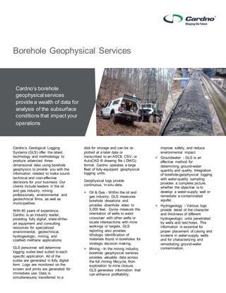 Cardno’s Geological Logging
Systems (GLS) offer the latest
technology and methodology to
produce advanced three-
dimensional data using borehole
geophysics to provide you with the
information needed to make sound
technical and cost-effective
decisions for your business. Our
clients include leaders in the oil
and gas industry, mining
professionals, environmental and
geotechnical firms, as well as
municipalities.
With 40 years of experience,
Cardno is an industry leader,
providing fully digital, state-of-the-
art equipment and consulting
resources for specialized
environmental, geotechnical,
hydrogeologic, mining, and
coalbed methane applications.
GLS personnel will determine
logging suites best suited to each
specific application. All of the
suites are generated in fully digital
form. Logs are monitored on the
screen and prints are generated for
immediate use. Data is
simultaneously transferred to a
disk for storage and can be re-
plotted at a later date or
transcribed to an ASCII, CSV, or
AutoCAD ® drawing file (.DWG)
format. Cardno operates a large
fleet of fully-equipped geophysical
logging units.
Geophysical logs provide
continuous, in-situ data.
> Oil & Gas - Within the oil and
gas industry, GLS measures
borehole deviations and
provides downhole video to
5,000 feet. Gyros measure the
orientation of wells to avoid
crossover with other wells or
locate intersections with mine
workings or targets. GLS
reporting also provides
lithologic identification of
materials found in boreholes for
strategic decision making.
> Mining - In the mining industry,
borehole geophysical services
provides valuable data across
the full mining lifecycle, from
exploration to mine closure.
GLS generates information that
can enhance profitability,
improve safety, and reduce
environmental impact.
> Groundwater - GLS is an
effective method for
determining ground-water
quantity and quality. Integration
of borehole-geophysical logging
with water-quality sampling
provides a complete picture,
whether the objective is to
develop a water-supply well or
remediate a contaminated
aquifer.
> Hydrogeology - Various logs
provide detail of the character
and thickness of different
hydrogeologic units penetrated
by wells and test holes. This
information is essential for
proper placement of casing and
screens in water-supply wells
and for characterizing and
remediating ground-water
contamination.
.
Borehole Geophysical Services
Cardno’s borehole
geophysicalservices
provide a wealth of data for
analysis of the subsurface
conditions that impact your
operations
 