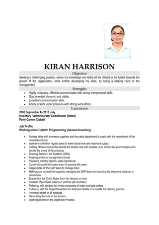 KIRAN HARRISON
Objective
Seeking a challenging position, where my knowledge and skills will be utilized to the fullest towards the
growth of the organization, while further developing my skills, by being a helping hand of the
management.
Strengths
• Highly motivated, effective communicator with strong interpersonal skills.
• Goal oriented, dynamic and viable.
• Excellent communication skills.
• Ability to work under pressure with strong work ethics.
Experience
2005 September to 2013 July
Inventory / Administrator Coordinator (Retail)
Party Centre (Dubai)
Job Profile
Working under Dolphin Programming (General Inventory)
• Actively liaise with overseas suppliers and the sales department to assist with the recruitment of the
required products.
• Inventory control on regular basis to lower stock level and maximize output.
• Costing of the products that decide the landed cost with enables us to further add profit margins and
decide the prices of the products.
• Entering Stocks in the Systems (GRN)
• Keeping a track of consignment stocks
• Preparing monthly reports, sales reports etc.
• Coordinating with the sales team for growing the sales
• Responsible for the SOP team to manage them
• Making sure to meet the target by managing the SOP team and ensuring the shipment reach on or
before time
• Ensure that the Credit Notes from the Vendors on time
• Creation of purchase orders on vendors (all countries)
• Follow up with vendors for timely processing of order and back orders
• Follow up with the freight forwarders for shipment details, to expedite the clearing process.
• Inventory check of all products.
• Generating Barcode in the System.
• Working weekly on the Diagnostic Process.
 
