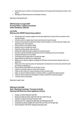 • Stock take every six months on the physical products and comparing with the general inventory on the
system.
• Managing the Retail Showroom and wholesale Inventory.
Reporting to Managing Director.
2004 November to August 2005
Purchase Officer / Logistics Coordinator
Online Distribution (Jebel Ali)
Job Profile
Working under ORION Programming (Logistics)
• Actively liaise with overseas suppliers and the sales department to assist with the recruitment of the
required products.
• Inventory control on regular basis to lower stock level and maximize output.
• Costing of the products that decide the landed cost with enables us to further add profit margins and
decide the prices of the products.
• Entering Stocks in the Systems (GRN)
• Keeping a track of consignment stocks
• Preparing monthly reports, sales reports etc.
• Dealing with freight forwarding companies for import and export
• Ensuring to get the best Rates and Services from the Forwarding and Courier Companies.
• Creating International and Local RMA
• Coordinating with the sales team for growing the sales
• Responsible for the SOP team to manage them
• Making sure to meet the target by managing the SOP team and ensuring the shipment reach on or
before time
• Taking care of the insurance policy and reporting the mis-shipments to the Insurance with all the valid
documents and following up
• Ensure that the Credit Notes from the Vendors on time
• Creation of purchase orders on vendors (all countries)
• Follow up with vendors for timely processing of order and back orders
• Follow up with the freight forwarders for shipment details, to expedite the clearing process.
• Follow-up with the warehouse (Gulf Agency Company, Jebel Ali) for clearing the goods.
• Inventory check of all products
Reporting to logistic Head
2004 April to Sep 2004
Sales / Marketing Coordinator / Purchase Controller
Samsung Gulf Electronics (Home Appliances division).
• Creation of Direct Shipment with HQ
• Receiving initial purchase order from HQ and confirm the qty
• Creation of manual and auto Purchase order
• Checking the PO, updating the Allocation and Releasing the PO
• Checking the delivery details (ETA and ETD) from HQ on ITTS web Site
• Communication with HQ for shipping instructions plan
 