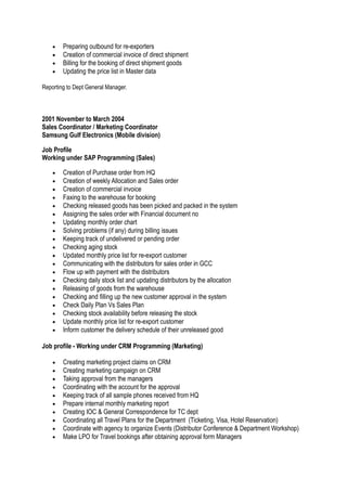 • Preparing outbound for re-exporters
• Creation of commercial invoice of direct shipment
• Billing for the booking of direct shipment goods
• Updating the price list in Master data
Reporting to Dept General Manager.
2001 November to March 2004
Sales Coordinator / Marketing Coordinator
Samsung Gulf Electronics (Mobile division)
Job Profile
Working under SAP Programming (Sales)
• Creation of Purchase order from HQ
• Creation of weekly Allocation and Sales order
• Creation of commercial invoice
• Faxing to the warehouse for booking
• Checking released goods has been picked and packed in the system
• Assigning the sales order with Financial document no
• Updating monthly order chart
• Solving problems (if any) during billing issues
• Keeping track of undelivered or pending order
• Checking aging stock
• Updated monthly price list for re-export customer
• Communicating with the distributors for sales order in GCC
• Flow up with payment with the distributors
• Checking daily stock list and updating distributors by the allocation
• Releasing of goods from the warehouse
• Checking and filling up the new customer approval in the system
• Check Daily Plan Vs Sales Plan
• Checking stock availability before releasing the stock
• Update monthly price list for re-export customer
• Inform customer the delivery schedule of their unreleased good
Job profile - Working under CRM Programming (Marketing)
• Creating marketing project claims on CRM
• Creating marketing campaign on CRM
• Taking approval from the managers
• Coordinating with the account for the approval
• Keeping track of all sample phones received from HQ
• Prepare internal monthly marketing report
• Creating IOC & General Correspondence for TC dept
• Coordinating all Travel Plans for the Department (Ticketing, Visa, Hotel Reservation)
• Coordinate with agency to organize Events (Distributor Conference & Department Workshop)
• Make LPO for Travel bookings after obtaining approval form Managers
 