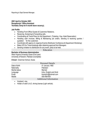 Reporting to Dept General Manager.
2001 April to October 2001
Receptionist / Office Assistant
Techdata (Temp for 6 month leave vacancy).
Job Profile
• Handling Front Office Guests & Customers Relations,
• Receiving, Screening & Forwarding calls.
• Coordinating all Travel Plans for the Department (Ticketing, Visa, Hotel Reservation)
• Handling cash Invoices, Billing & Maintaining job orders. Sending & receiving queries /
quotation for the customers
• Coordinate with agency to organize Events (Distributor Conference & Department Workshop)
• Make LPO for Travel bookings after obtaining approval from Managers
• Sending invitation to distributors for any event, party to be held.
Education
Bachelor of Business Administration
West Virginia University Dubai (First year)
University of Karachi, Pakistan.(Complete)
O level - Grammar School, Dubai.
Personal Details
Date of birth 01 January 1982
Nationality Pakistani
Marital status Married
Language Urdu, English and Hindi
Email kiranjohn@hotmail.com
Mobile 055-4991851
Additional Information
• Husband visa.
• Holder of valid U.A.E. driving license (Light vehicle)
 