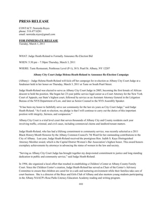 PRESS RELEASE
CONTACT: Norreida Reyes
phone: 518.477.0281
email: norreida.reyes@gmail.com
FOR IMMEDIATE RELEASE
Tuesday, March 1, 2011
WHAT: Judge Heath-Roland to Formally Announce Re-Election Bid
WHEN: 5:30 pm – 7:30pm Thursday, March 3, 2011
WHERE: Taste Restaurant, Penthouse Level (P-1), 30 S. Pearl St. Albany, NY 12207
Albany City Court Judge Helena Heath-Roland to Announce Re-Election Campaign
(Albany) – Judge Helena Heath-Roland will kick-off her campaign for re-election as Albany City Court Judge at a
fundraiser held in her honor on Thursday, March 3, 2011 at Taste on South Pearl Street.
Judge Heath-Roland was elected to serve as Albany City Court Judge in 2005, becoming the first female of African
descent to hold the position. She began her 23-year public service legal career as a Court Attorney for the New York
Court of Appeals, our State’s highest court, followed by service as an Assistant Attorney General in the Litigation
Bureau of the NYS Department of Law, and later as Senior Counsel to the NYS Assembly Speaker.
“It has been my honor to faithfully serve our community for the last six years as City Court Judge,” said Judge
Heath-Roland. “As I seek re-election, my pledge is that I will continue to carry out the duties of this important
position with integrity, fairness, and compassion.”
Albany City Court is a trial level court that serves thousands of Albany City and County residents each year
involving traffic, criminal, and civil cases, including commercial claims and landlord-tenant matters.
Judge Heath-Roland, who has had a lifelong commitment to community service, was recently selected as a 2011
Black History Month Honoree by the Albany Common Council's 7th Ward for her outstanding contributions to the
City of Albany. Last year, Judge Heath-Roland received the prestigious Hon. Judith S. Kaye Distinguished
Attorney Member award, which is the Capital District Women’s Bar Association’s highest honor. This award honors
exemplary achievements by attorneys in advancing the status of women in the law and society.
“Serving as Albany City Court Judge has brought together my deep-rooted commitment to justice and long standing
dedication to public and community service,” said Judge Heath-Roland.
In 1994, she organized a local effort that resulted in establishing a Children’s Center at Albany County Family
Court. Since the Children Center’s creation, Judge Heath-Roland has served as Chair of the Center’s Advisory
Committee to ensure that children are cared for in a safe and nurturing environment while their families take care of
court business. She is a director of the Boys and Girls Club of Albany and also mentors young students participating
in the Albany NAACP's Rosa Parks Literacy Education Academy reading and writing program.
###
 
