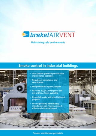 Smoke ventilation specialists
• Site-specific planned preventative
maintenance packages
• Regulatory compliance and
certification
• Comprehensive spares support
• UK-wide, 24/365 emergency call
out within 4 hours available
• Remedial works and refurbishment
projects
• Fire engineering consultancy,
including design review, cause 
effect and risk assessment
Smoke control in industrial buildings
Maintaining safe environments
 