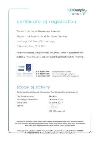  
	
  
	
  
	
  
  
                  This  is  to  certify  that  the  Management  Systems  of	
  
  
have  been  assessed  and  approved  by  ISOComply  Limited  in  accordance  with  
BS  EN  ISO  /  IEC  17021:2011,  and  hereby  grants  certification  of  the  following:    
  
  
  
Design  and  Installation  of  Commercial  Plumbing  and  Heating  Services.    
Certificate  Number:   201404  
Initial  Registration  Date:         06  June  2014  
Expiry  Date:   05  June  2017  
Signed:  
	
  
	
  
  
  
	
  
(CEO	
  -­‐	
  ISOComply	
  Limited)      
	
  
This	
  certificate	
  will	
  remain	
  current	
  subject	
  to	
  the	
  company	
  maintaining	
  its	
  system	
  to	
  the	
  required	
  standard(s).	
  
This	
  will	
  be	
  monitored	
  regularly	
  by	
  ISOComply	
  Limited.	
  Further	
  clarification	
  in	
  relation	
  to	
  the	
  scope	
  of	
  activities	
  and	
  
applicability	
  of	
  the	
  relevant	
  standard(s)	
  can	
  be	
  obtained	
  from	
  ISOComply	
  Limited.	
  
	
  
ISOComply	
  Limited,	
  S3,	
  Oaklands	
  Office	
  Park,	
  Hooton	
  Road,	
  Hooton,	
  Ellesmere	
  Port,	
  Cheshire,	
  CH66	
  7NZ	
  
	
  T:	
  +44	
  (0)5603	
  469241	
  	
  	
  	
  E:	
  enquiries@isocomply.com	
  	
  	
  	
  	
  W:	
  www.isocomply.com	
  
	
  
BS	
  EN	
  ISO	
  9001:2008	
  	
  	
  	
  	
  	
    
BS	
  EN	
  ISO	
  14001:2004	
  	
  	
  	
    
BS	
  OHSAS	
  18001:2007	
  	
  	
  	
    
Quality	
  Management	
  Systems  
Environmental	
  Management	
  Systems  
Occupational	
  Health	
  &	
  Safety	
  Management  
Fitzpatrick  Mechanical  Services  Limited  
    Hawkinge  Hall  Farm,  Old  Hawkinge,    
    Folkstone,  Kent,  CT18  7RG	
  
 