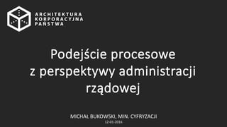 MICHAŁ BUKOWSKI, MIN. CYFRYZACJI
12-01-2016
Podejście procesowe
z perspektywy administracji
rządowej
 