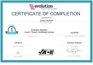 CERTIFICATE OF COMPLETION
AWARDED TO
Jimmy Durham
PARTICIPANT NAME
ACE-APPROVED COURSE NUMBER
DATE OF COURSE INSTRUCTOR
CECs AWARDED FACULTY SIGNATURE
Evolution Nutrition
Level 1 Coach Certificate Course
COURSE TITLE
cep76458
08/02/15 Evolution Nutrition
0.1
 
