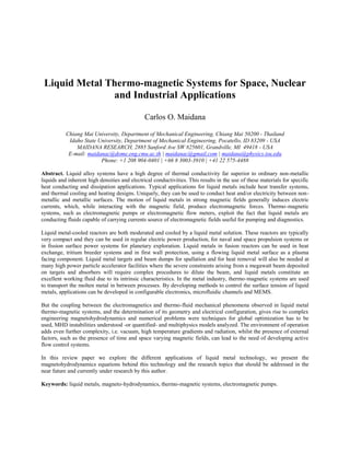 Liquid Metal Thermo-magnetic Systems for Space, Nuclear
and Industrial Applications
Carlos O. Maidana
Chiang Mai University, Department of Mechanical Engineering, Chiang Mai 50200 - Thailand
Idaho State University, Department of Mechanical Engineering, Pocatello, ID 83209 - USA
MAIDANA RESEARCH, 2885 Sanford Ave SW #25601, Grandville, MI 49418 - USA
E-mail: maidanac@dome.eng.cmu.ac.th | maidanac@gmail.com | maidana@physics.isu.edu
Phone: +1 208 904-0401 | +66 8 3003-3910 | +41 22 575-4488
Abstract. Liquid alloy systems have a high degree of thermal conductivity far superior to ordinary non-metallic
liquids and inherent high densities and electrical conductivities. This results in the use of these materials for specific
heat conducting and dissipation applications. Typical applications for liquid metals include heat transfer systems,
and thermal cooling and heating designs. Uniquely, they can be used to conduct heat and/or electricity between non-
metallic and metallic surfaces. The motion of liquid metals in strong magnetic fields generally induces electric
currents, which, while interacting with the magnetic field, produce electromagnetic forces. Thermo-magnetic
systems, such as electromagnetic pumps or electromagnetic flow meters, exploit the fact that liquid metals are
conducting fluids capable of carrying currents source of electromagnetic fields useful for pumping and diagnostics.
Liquid metal-cooled reactors are both moderated and cooled by a liquid metal solution. These reactors are typically
very compact and they can be used in regular electric power production, for naval and space propulsion systems or
in fission surface power systems for planetary exploration. Liquid metals in fusion reactors can be used in heat
exchange, tritium breeder systems and in first wall protection, using a flowing liquid metal surface as a plasma
facing component. Liquid metal targets and beam dumps for spallation and for heat removal will also be needed at
many high power particle accelerator facilities where the severe constraints arising from a megawatt beam deposited
on targets and absorbers will require complex procedures to dilute the beam, and liquid metals constitute an
excellent working fluid due to its intrinsic characteristics. In the metal industry, thermo-magnetic systems are used
to transport the molten metal in between processes. By developing methods to control the surface tension of liquid
metals, applications can be developed in configurable electronics, microfluidic channels and MEMS.
But the coupling between the electromagnetics and thermo-fluid mechanical phenomena observed in liquid metal
thermo-magnetic systems, and the determination of its geometry and electrical configuration, gives rise to complex
engineering magnetohydrodynamics and numerical problems were techniques for global optimization has to be
used, MHD instabilities understood -or quantified- and multiphysics models analyzed. The environment of operation
adds even further complexity, i.e. vacuum, high temperature gradients and radiation, whilst the presence of external
factors, such as the presence of time and space varying magnetic fields, can lead to the need of developing active
flow control systems.
In this review paper we explore the different applications of liquid metal technology, we present the
magnetohydrodynamics equations behind this technology and the research topics that should be addressed in the
near future and currently under research by this author.
Keywords: liquid metals, magneto-hydrodynamics, thermo-magnetic systems, electromagnetic pumps.
 