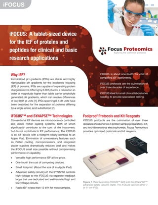 iFOCUS: A tablet-sized device
for the IEF of proteins and
peptides for clinical and basic
research applications
Why IEF?
Immobilized pH gradients (IPGs) are stable and highly
reproducible pH gradients for the isoelectric focusing
(IEF) of proteins. IPGs are capable of separating protein
charge isoforms differing by 0.001 pI units, a resolution an
order of magnitude higher than labile carrier ampholyte
generated pH gradients, which can resolve differences
of only 0.01 pI units [1]. IPGs spanning 0.1 pH units have
been described for the separation of proteins differing
by a single amino acid substitution [2].
iFOCUS™ and SYNAPSE™ Technologies
Conventional IEF devices are microprocessor controlled
and utilize Peltier cooling systems, both of which
significantly contribute to the cost of the instrument,
but do not contribute to IEF performance. The iFOCUS
is an IEF device with a footprint nearly identical to an
Apple iPad. Elimination of unnecessary features such
as Peltier cooling, microprocessors, and integrated
power supplies dramatically reduces cost and makes
the iFOCUS small size possible without compromising
performance or capability.
•	 Versatile high performance IEF at low price.
•	 One‐fourth the cost of competing devices.
•	 Small footprint. (About the size of an Apple iPad)
•	 Advanced safety circuitry of the SYNAPSE controls
high voltage to the iFOCUS via separate feedback
loops that use dedicated and well‐isolated high and
low voltage circuits.
•	 Rapid IEF in less than 12 kVh for most samples.
Focus Proteomics
Focus Proteomics
Focus Proteomics
Exploring the subliminal proteome
Exploring the subliminal proteome
Exploring the subliminal proteome
Exploring the subliminal proteome
Figure 1. Patent pending iFOCUS™ (left) with the SYNAPSE™
advanced safety circuitry (right). The iFOCUS can run either 7
or 11 cm IPGs.
iFOCUS
Foolproof Protocols and Kit Reagents
iFOCUS protocols are the culmination of over three
decades of experience in protein sample preparation, IEF,
and two-dimensional electrophoresis. Focus Proteomics
provides optimized protocols and kit reagents.
iFOCUS is about one-­fourth the cost of
competing IEF instruments.
iFOCUS protocols are the culmination of
over three decades of experience...
iFOCUS ideal for small clinical laboratories
needing to provide specialized testing.
 