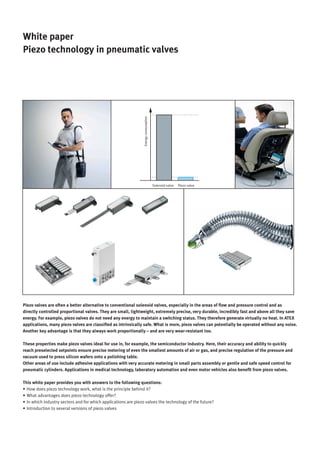 © Copyright 2014, Festo AG & Co. KG 1
White paper
Piezo technology in pneumatic valves
Piezo valveSolenoid valve
Energyconsumption
Piezo valves are often a better alternative to conventional solenoid valves, especially in the areas of flow and pressure control and as
directly controlled proportional valves. They are small, lightweight, extremely precise, very durable, incredibly fast and above all they save
energy. For example, piezo valves do not need any energy to maintain a switching status. They therefore generate virtually no heat. In ATEX
applications, many piezo valves are classified as intrinsically safe. What is more, piezo valves can potentially be operated without any noise.
Another key advantage is that they always work proportionally – and are very wear-resistant too.
These properties make piezo valves ideal for use in, for example, the semiconductor industry. Here, their accuracy and ability to quickly
reach preselected setpoints ensure precise metering of even the smallest amounts of air or gas, and precise regulation of the pressure and
vacuum used to press silicon wafers onto a polishing table.
Other areas of use include adhesive applications with very accurate metering in small parts assembly or gentle and safe speed control for
pneumatic cylinders. Applications in medical technology, laboratory automation and even motor vehicles also benefit from piezo valves.
This white paper provides you with answers to the following questions:
•	How does piezo technology work, what is the principle behind it?
•	What advantages does piezo technology offer?
•	In which industry sectors and for which applications are piezo valves the technology of the future?
•	Introduction to several versions of piezo valves
 