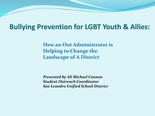 How an Out Administrator is
Helping to Change the
Landscape of A District
Presented by Ali Michael Cannon
Student Outreach Coordinator
San Leandro Unified School District
Bullying Prevention for LGBT Youth & Allies:
 