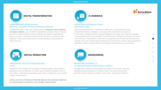 www.digitalworks.pt
Áreas de Negócio
E-COMMERCE
Somos especialistas em E-commerce e definimos como plataforma base
de desenvolvimento a Magento, tecnologia líder mundial em soluções de
E-Commerce. Implementamos soluções Magento de acordo com o tipo de produto e
comportamentos dos consumidores. Encontramos os soluções que tornem as vendas
mais eficientes. Dominamos o interface e a experiência por forma a desenvolvermos
soluções mais user-friendly que transformam o processo de compra numa experiência
agradável e segura, potenciando os resultados e aumentando as suas vendas.
A QUALIDADE DO PRODUTO CONTA.
MAS, NÃO É TUDO.
DIGITAL TRANSFORMATION
Trabalhamos lado a lado com a empresas para descobrir novos modelos
de negócio digitais, que combinem mobilidade, soluções cloud e soluções
analíticas, que permitam alcançar melhores resultados e experiências
que, por sua vez, conduzem a novas formas de valor e crescimento dos
negócios. É isto que já fazemos por muitas empresas e que podemos
fazer pela sua.
TRANFORMAMOS NEGÓCIOS HOJE,
PARA QUE, AMANHÃ, ESTEJAM UM PASSO À FRENTE.
DIGITAL PRODUCTION
PRODUZIMOS TUDO PELA MESMA MEDIDA:
A SUA.
Desenvolvemos projetos da estratégia à implementação, mas também
produzimos por encomenda. E nestes casos, podemos trabalhar com as
suas ideias, utilizando os elementos que já tem e integrá-los nas soluções
digitais a desenvolver.
Somos parceiros e Produtora Digital de algumas das principais Agências
de Comunicação e Consultoras, em Portugal e Reino Unido.
NEARSHORING
Conseguimos trabalhar remotamente no negócio dos clientes, sem que
geograficamente estejamos no mesmo local. Um serviço flexível que
permite otimizar recursos e reduzir custos fixos, sem perder eficiência.
MESMO SEM ESTARMOS LÁ,
ESTAMOS NO NEGÓCIO DOS NOSSOS CLIENTES.
 