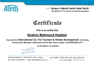 Certificate
This is to certify that
Ibrahim Mahmoud Haddad
Has work for International Co. For Tourism & Hotels Development As Acting
Construction Manager in Movenpick Soma Bay resort project At HURGHADA CITY
01-01-2008 to 15- 06-2013
 