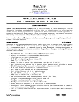 Sherry Powers
16823 Mallet Hill Dr.
Louisville, Kentucky 40245
Telephone: (314)409-1040
Email: sherrypowers1@yahoo.com
PHARMACEUTICAL SPECIALITY MANAGER
Vision • Leadership and Team Building • Sales Results
SUMMARY OF EXPERIENCE
District Sales Manager/Territory Manager with 14 years of experience in Medical/Pharmaceutical Sales and
Management. Excelled and maintained sales in top 10% or higher over entire sales career. I am self-motivated with
excellent analytical, planning, organizational and negotiation skills. I have a unique ability to identify opportunities, act
on them and resolve problems as they come up. I am an excellent leader and visionary who focuses on team-building
while creating a team environment that provides evidence based learning and sales results.
Desire a position in Sales or Management that will provide a challenging opportunity to significantly contribute to a
company’s growth, and profitability.
LifeCell Corporation 12/2010-Present
Responsible for achieving all sales quotas on promoted products which consist of Strattice (Porcine Tissue), Alloderm
(Human Tissue) and SPY Elite (Capital Equipment). Carried one of the highest quota’s in the nation for 2011, 2012 and
2013. Also responsible for all VAC committee reviews for major hospitals and Universities which include all
contracting, pricing negotiations, and clinical presentations. Responsible for placing and monitoring all inventories
throughout Kentucky hospitals.
• November 2013- Won 3 year exclusive contract with Kentucky One Hospitals
• February 2014 - Won 3 year exclusive contract with Norton Hospital
• 5.0M in sales 2013 (15th
highest volume territory)
• 111% QTD on total portfolio products as of August 2013
• 100% to plan as of December 2012
• Ranked #3 in Nation for year-end SPIFF Strattice growth 1st
half of 2012 vs. 2nd
half 2012
• 103% to plan YTD as of December 2011 on Alloderm, Strattice (started in territory officially as of February
20th 2011 and carried a 4.2M quota which was 8th of the highest in the nation out of 120)
• 115% to plan MTD as of December 2011 on Alloderm and Strattice
• 120% to plan QTD as of December 2011 on Alloderm and Strattice
• 165% MTD as of December 2011 for New Applications quota
• Placed 1st
SPY Elite machine in the country in February 2011
• 100% to plan for SPY Elite quota YTD December 2011
• Had highest grossing day in history of my region $90k 1st
time and $114k 2nd
time
• Won 3 year exclusive contract at University of Louisville in May 2011
• Won 2 year exclusive contract at University of Kentucky
• Won 3 year exclusive contract at Norton Hospital in August 2011
• Highest producing rep in the region for Q4 SPIFF reaching 20k in additional bonus
• Recognized by Chief of Plastics at University of Louisville to my RD and AD (letter written to my RD and AD
on level of commitment and sales ability)
• 2012-2013 Nominated and Inducted into the Lifetime achievement of “Worldwide Who’s Who” in the Medical
Industry
Lupin Pharmaceuticals 11/2009 – 12/2010
 