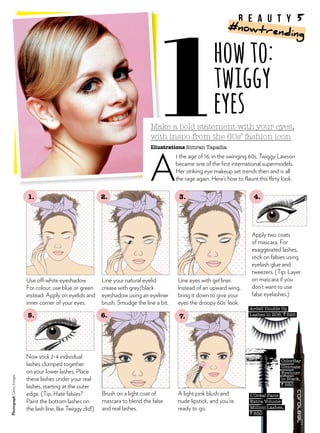 Make a bold statement with your eyes,
with inspo from the 60s’ fashion icon
Illustrations Simran Tapadia
A
t the age of 16, in the swinging 60s, Twiggy Lawson
became one of the first international supermodels.
Her striking eye makeup set trends then and is all
the rage again. Here’s how to flaunt this flirty look.
Apply two coats
of mascara. For
exaggerated lashes,
stick on falsies using
eyelash glue and
tweezers. (Tip: Layer
on mascara if you
don’t want to use
false eyelashes.)
Brush on a light coat of
mascara to blend the false
and real lashes.
Now stick 2-4 individual
lashes clumped together
on your lower lashes. Place
these lashes under your real
lashes, starting at the outer
edge. (Tip: Hate falsies?
Paint the bottom lashes on
the lash line, like Twiggy did!)
howto:
twiggy
eyes
Use off-white eyeshadow.
For colour, use blue or green
instead. Apply on eyelids and
inner corner of your eyes.
Line your natural eyelid
crease with grey/black
eyeshadow using an eyeliner
brush. Smudge the line a bit.
Line eyes with gel liner.
Instead of an upward wing,
bring it down to give your
eyes the droopy 60s’ look.
ColorBar
Ultimate
Eyeliner
in Black,
` 550
A light pink blush and
nude lipstick, and you’re
ready to go.
Ardell Double Up
Lashes in 206, ` 625
L’Oréal Paris
Extra Volume
Million Lashes,
` 850
1. 2. 3.
6. 7.
4.
5.
PhotographGettyImages
b e a u t y 5
#nowtrending
 