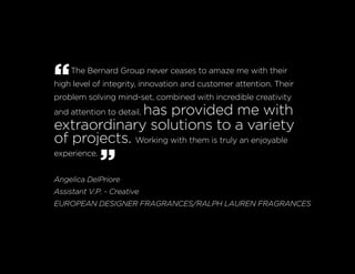 “The Bernard Group never ceases to amaze me with their
high level of integrity, innovation and customer attention. Their
problem solving mind-set, combined with incredible creativity
and attention to detail, has provided me with
extraordinary solutions to a variety
of projects. Working with them is truly an enjoyable
experience.
”Angelica DelPriore
Assistant V.P. - Creative
EUROPEAN DESIGNER FRAGRANCES/RALPH LAUREN FRAGRANCES
 