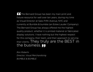 “The Bernard Group has been my main print and
fixture resource for well over ten years, during my time
as Visual Director at Saks Fifth Avenue, NYC and
currently at Bumble & bumble (an Estee Lauder Company).
The Bernard Group has always offered me the highest
quality product, whether it is printed material or fabricated
display solutions. I have nothing but the highest respect
for this company, their team, and their approach to serving
their clients. They truly are the BEST in
the business.
”Ron Roberts
Director, Visual Merchandising
BUMBLE & BUMBLE
 