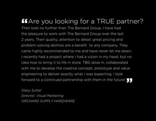 “Are you looking for a TRUE partner?
Then look no further than The Bernard Group. I have had
the pleasure to work with The Bernard Group over the last
2 years. Their quality, attention to detail, great pricing and
problem solving abilities are a benefit to any company. They
came highly recommended to me and have never let me down.
I recently had a project where I had a vision in my head, but no
idea how to bring it to life in store. TBG dove in, collaborated
with me to develop the creative concept, prototype and value
engineering to deliver exactly what I was expecting. I look
forward to a continued partnership with them in the future!
”Stacy Sutter
Director, Visual Marketing
ORCHARD SUPPLY HARDWARE
 