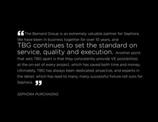 “The Bernard Group is an extremely valuable partner for Sephora.
We have been in business together for over 10 years, and
TBG continues to set the standard on
service, quality and execution. Another point
that sets TBG apart is that they consistently provide VE possibilities
at the on-set of every project, which has saved both time and money.
Ultimately, TBG has always been dedicated, proactive, and experts in
the detail, which has lead to many, many successful fixture roll outs for
Sephora.
”SEPHORA PURCHASING
 