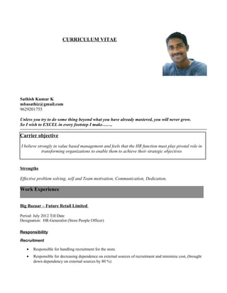 CURRICULUM VITAE
Sathish Kumar K
mbasathiz@gmail.com
9629201755
Unless you try to do some thing beyond what you have already mastered, you will never grow.
So I wish to EXCEL in every footstep I make…….
Carrier objective
I believe strongly in value based management and feels that the HR function must play pivotal role in
transforming organizations to enable them to achieve their strategic objectives
Strengths
Effective problem solving, self and Team motivation, Communication, Dedication,
Work Experience
Big Bazaar – Future Retail Limited
Period: July 2012 Till Date
Designation: HR-Generalist (Store People Officer)
Responsibility
Recruitment
• Responsible for handling recruitment for the store.
• Responsible for decreasing dependence on external sources of recruitment and minimize cost, (brought
down dependency on external sources by 80 %)
 