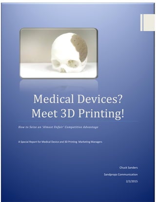 [Type text] Page
Medical Devices?
Meet 3D Printing!
How to Seize an ‘Almost Unfair’ Competitive Advantage
A Special Report for Medical Device and 3D Printing Marketing Managers
Chuck Sanders
Sandprops Communication
2/2/2015
 