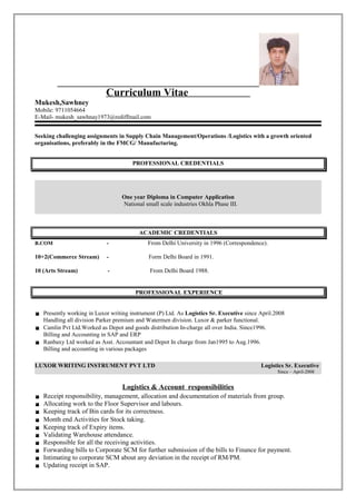 Curriculum Vitae
Mukesh,Sawhney
Mobile: 9711054664
E-Mail- mukesh_sawhnay1973@rediffmail.com
Seeking challenging assignments in Supply Chain Management/Operations /Logistics with a growth oriented
organisations, preferably in the FMCG/ Manufacturing.
PROFESSIONAL CREDENTIALS
One year Diploma in Computer Application
National small scale industries Okhla Phase III.
ACADEMIC CREDENTIALS
B.COM - From Delhi University in 1996 (Correspondence).
10+2(Commerce Stream) - Form Delhi Board in 1991.
10 (Arts Stream) - From Delhi Board 1988.
PROFESSIONAL EXPERIENCE
 Presently working in Luxor writing instrument (P) Ltd. As Logistics Sr. Executive since April.2008
Handling all division Parker premium and Watermen division. Luxor & parker functional.
 Camlin Pvt Ltd.Worked as Depot and goods distribution In-charge all over India. Since1996.
Billing and Accounting in SAP and ERP
 Ranbaxy Ltd worked as Asst. Accountant and Depot In charge from Jan1995 to Aug.1996.
Billing and accounting in various packages
LUXOR WRITING INSTRUMENT PVT LTD Logistics Sr. Executive
Since – April-2008
Logistics & Account responsibilities
 Receipt responsibility, management, allocation and documentation of materials from group.
 Allocating work to the Floor Supervisor and labours.
 Keeping track of Bin cards for its correctness.
 Month end Activities for Stock taking.
 Keeping track of Expiry items.
 Validating Warehouse attendance.
 Responsible for all the receiving activities.
 Forwarding bills to Corporate SCM for further submission of the bills to Finance for payment.
 Intimating to corporate SCM about any deviation in the receipt of RM/PM.
 Updating receipt in SAP.
 
