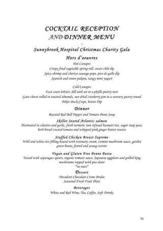 10
COCKTAIL RECEPTION
AND DINNER MENU
~
Sunnybrook Hospital Christmas Charity Gala
Hors d’oeuvres
Hot Canapes
Crispy fried vegetable spring roll, sweet chili dip
Spicy shrimp and chorizo sausage pops, pico de gallo dip
Spanish and onion pakora, tangy mint yogurt
Cold Canapes
East coast lobster, dill aioli set in a phyllo pastry nest
Goat cheese rolled in toasted almonds, sun dried cranberry jam in a savoury pastry round
Pekin Duck Crepe, hoisin Dip
Dinner
Roasted Red Bell Pepper and Tomato Puree Soup
Skillet Seared Atlantic salmon
Marinated in cilantro and garlic, fresh turmeric root infused basmati rice, sugar snap peas,
herb bread crusted tomato and whipped pink ginger butter rosette
Stuffed Chicken Breast Supreme
Wild and white rice filling bound with rosemary cream, cremini mushroom sauce, garden
green beans, fennel and young carrots
Vegan and Gluten Free Penne Pasta
Tossed with asparagus spears, organic tomato sauce, Japanese eggplant and grilled king
mushrooms topped with pea shoot
*no nuts*
Dessert
Decadent Chocolate Crème Brulee
Seasonal Fresh Fruit Plate
Beverages
White and Red Wine, Tea, Coffee, Soft Drinks
 