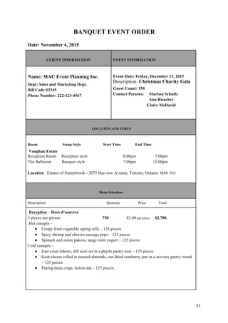 11
BANQUET EVENT ORDER
Date: November 4, 2015
CLIENT INFORMATION EVENT INFORMATION
Name: MAC Event Planning Inc.
Dept: Sales and Marketing Dept.
Bill Code:12345
Phone Number: 222-123-4567
Event Date: Friday, December 11, 2015
Description: Christmas Charity Gala
Guest Count: 150
Contact Persons: Marissa Schultz
Ana Risacher
Claire McDavid
LOCATION AND TIMES
Room Setup Style Start Time End Time
Vaughan Estate
Reception Room Reception style 6:00pm 7:00pm
The Ballroom Banquet style 7:00pm 12:00pm
Location: Estates of Sunnybrook - 2075 Bayview Avenue, Toronto, Ontario. M4N 3N5
Menu Selections
Description Quantity Price Total
Reception – Hors d’oeuvres
5 pieces per person 750 $3.60 per piece $2,700.
Hot canapés –
● Crispy fried vegetable spring rolls – 125 pieces
● Spicy shrimp and chorizo sausage pops – 125 pieces
● Spinach and onion pakora, tangy mint yogurt – 125 pieces
Cold canapés –
● East coast lobster, dill aioli set in a phyllo pastry nest – 125 pieces
● Goat cheese rolled in toasted almonds, sun dried cranberry jam in a savoury pastry round
– 125 pieces
● Peking duck crepe, hoisin dip – 125 pieces.
 