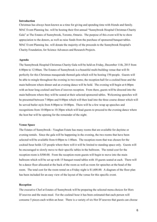 6
Introduction
Christmas has always been known as a time for giving and spending time with friends and family.
MAC Event Planning Inc. will be hosting their first annual “Sunnybrook Hospital Christmas Charity
Gala” at The Estates of Sunnybrook, Toronto, Ontario. The purpose of this event will be to show
appreciation to the donors, as well as raise funds from the purchase of sponsored banquet tables.
MAC Event Planning Inc. will donate the majority of the proceeds to the Sunnybrook Hospital's
Charity Foundation, for Science Advances and Research Projects.
Agenda
The Sunnybrook Hospital Christmas Charity Gala will be held on Friday, December 11th, 2015 from
6:00pm to 12:00am. The Estates of Sunnybrook is a beautiful multi-building venue that will fit
perfectly for this Christmas masquerade themed gala which will be hosting 150 people. Guests will
be able to mingle throughout the evening in two rooms; the reception hall for a cocktail hour and the
main ballroom where dinner and an evening dance will be held. The evening will begin at 6:00pm
with an hour long cocktail and hors d’oeuvres reception. From there, guests will be directed into the
main ballroom where they will be seated at their selected sponsored tables. Welcoming speeches will
be presented between 7:00pm and 8:00pm which will then lead into the three course dinner which will
be served butler style from 8:00pm to 10:00pm. There will be a few wrap up speeches and
recognitions from 10:00pm to 10:30pm which will lead guests to proceed to the evening dance where
the host bar will be opening for the remainder of the night.
Venue Space
The Estates of Sunnybrook - Vaughan Estate has many rooms that are available for daytime or
evening rentals. Since the gala will be happening in the evening, the two rooms that have been
selected will be available from 6:00pm to 1:00am. The reception room that was chosen for the
cocktail hour holds 125 people where there will it will be limited to standing space only. Guests will
be encouraged to slowly move to their specific tables in the ballroom. The rental cost for the
reception room is $500.00. From the reception room guests will begin to move into the main
ballroom which will be set up with 15 banquet round tables with 10 guests seated at each. There will
be a dance floor allocated at the back of the room as well as room for speeches at the head of the
room. The total cost for the room rental on a Friday night is $1,600.00. A diagram of the floor plan
has been included for an easy view of the layout of the venue for this specific event.
Reception
The executive Chef at Estates of Sunnybrook will be preparing the selected menu choices for Hors
D’oeuvres and the main meal. For the cocktail hour it has been estimated that each person will
consume 5 pieces each within an hour. There is a variety of six Hor D’oeuvres that guests can choose
 