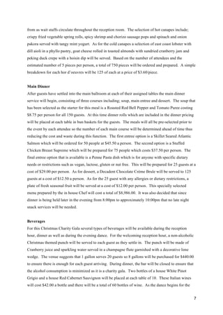 7
from as wait staffs circulate throughout the reception room. The selection of hot canapes include;
crispy fried vegetable spring rolls, spicy shrimp and chorizo sausage pops and spinach and onion
pakora served with tangy mint yogurt. As for the cold canapes a selection of east coast lobster with
dill aioli in a phyllo pastry, goat cheese rolled in toasted almonds with sundried cranberry jam and
peking duck crepe with a hoisin dip will be served. Based on the number of attendees and the
estimated number of 5 pieces per person, a total of 750 pieces will be ordered and prepared. A simple
breakdown for each hor d’oeuvres will be 125 of each at a price of $3.60/piece.
Main Dinner
After guests have settled into the main ballroom at each of their assigned tables the main dinner
service will begin, consisting of three courses including; soup, main entree and dessert. The soup that
has been selected as the starter for this meal is a Roasted Red Bell Pepper and Tomato Puree costing
$8.75 per person for all 150 guests. At this time dinner rolls which are included in the dinner pricing
will be placed at each table in bun baskets for the guests. The meals will all be pre-selected prior to
the event by each attendee so the number of each main course will be determined ahead of time thus
reducing the cost and waste during this function. The first entree option is a Skillet Seared Atlantic
Salmon which will be ordered for 50 people at $45.50 a person. The second option is a Stuffed
Chicken Breast Supreme which will be prepared for 75 people which costs $37.50 per person. The
final entree option that is available is a Penne Pasta dish which is for anyone with specific dietary
needs or restrictions such as vegan, lactose, gluten or nut free. This will be prepared for 25 guests at a
cost of $29.00 per person. As for dessert, a Decadent Chocolate Crème Brule will be served to 125
guests at a cost of $12.50 a person. As for the 25 guest with any allergies or dietary restrictions, a
plate of fresh seasonal fruit will be served at a cost of $12.00 per person. This specially selected
menu prepared by the in house Chef will cost a total of $8,986.00. It was also decided that since
dinner is being held later in the evening from 8:00pm to approximately 10:00pm that no late night
snack services will be needed.
Beverages
For this Christmas Charity Gala several types of beverages will be available during the reception
hour, dinner as well as during the evening dance. For the welcoming reception hour, a non-alcoholic
Christmas themed punch will be served to each guest as they settle in. The punch will be made of
Cranberry juice and sparkling water served in a champagne flute garnished with a decorative lime
wedge. The venue suggests that 1 gallon serves 20 guests so 8 gallons will be purchased for $440.00
to ensure there is enough for each guest arriving. During dinner, the bar will be closed to ensure that
the alcohol consumption is minimized as it is a charity gala. Two bottles of a house White Pinot
Grigio and a house Red Cabernet Sauvignon will be placed at each table of 10. These Italian wines
will cost $42.00 a bottle and there will be a total of 60 bottles of wine. As the dance begins for the
 