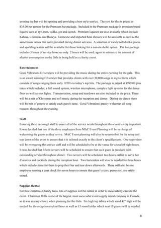 8
evening the bar will be opening and providing a host style service. The cost for this is priced at
$35.00 per person for the Premium bar package. Included in the Premium package is premium brand
liquors such as rye, rum, vodka, gin and scotch. Premium liqueurs are also available which include
Kahlua, Cointreau and Baileys. Domestic and imported beer choices will be available as well as the
same house wines that were provided during dinner services. A selection of varied soft drinks, juices
and sparkling waters will be available for those looking for a non-alcoholic option. The bar package
includes 5 hours of service however only 2 hours will be used, again to minimize the amount of
alcohol consumption as the Gala is being held as a charity event.
Entertainment
Good Vibrations DJ services will be providing the music during the entire evening for the gala. This
is an award winning DJ service that provides clients with over 30,000 songs in digital form which
consists of songs ranging from early 1950’s to today’s top hits. The package is priced at $999.00 plus
taxes which includes; a full sound system, wireless microphone, complex light systems for the dance
floor as well as spot lights. Transportation, setup and teardown are also included in the price. There
will be a mix of Christmas and soft music during the reception and dinner. During the dance there
will be mix of genres to satisfy each guest's taste. Good Vibrations greatly welcomes all song
requests throughout the evening.
Staff
Ensuring there is enough staff to cover all of the service needs throughout this event is very important.
It was decided that one of the three employees from MAC Event Planning will be in charge of
welcoming the guests as they arrive. MAC Event planning will also be responsible for the setup and
tear down of the event to ensure that it is tailored exactly to the client’s specifications. One supervisor
will be overseeing the service staff and will be scheduled to be at the venue for a total of eight hours.
It was decided that fifteen servers will be scheduled to ensure that each guest is provided with
outstanding service throughout dinner. Two servers will be scheduled two hours earlier to serve hor
d'oeuvres and cocktails during the reception hour. Two bartenders will also be needed for three hours
which includes time for them to prep their bar and tear down afterwards. There will also be one
employee running a coat check for seven hours to ensure that guest’s coats, purses etc. are safely
stored.
Supplies Rental
For this Christmas Charity Gala, lots of supplies will be rented in order to successfully execute the
event. Chairman Mills is one of the largest, most successful event supply rental company in Canada,
so it was an easy choice when planning for the Gala. Six high top tables which stand 42” high will be
needed for the reception/cocktail hour as well as 15 round tables which seat 10 guests will be needed
 