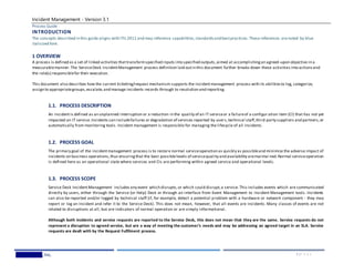 Incident Management - Version 3.1
Process Guide
Wedgewood,Inc. 5 | P A G E
INTRODUCTION
The concepts described in this guide aligns with ITIL2011 and may reference capabilities,standardsand bestpractices. These references arenoted by blue
italicized font.
1 OVERVIEW
A process is defined as a set of linked activities thattransformspecified inputs into specified outputs,aimed at accomplishingan agreed-upon objective in a
measurablemanner. The ServiceDesk IncidentManagement process definition laid outin this document further breaks down these activities into actionsand
the role(s) responsiblefor their execution.
This document also describes how the current ticketing/request mechanism supports the incidentmanagement process with its abilitiesto log, categorize,
assign to appropriategroups,escalate,and manage incidents records through to resolution and reporting.
1.1. PROCESS DESCRIPTION
An incidentis defined as an unplanned interruption or a reduction in the quality of an IT serviceor a failureof a configur ation item (CI) that has not yet
impacted an IT service.Incidents can includefailures or degradation of services reported by users,technical staff,third-party suppliers and partners,or
automatically from monitoring tools. Incident management is responsible for managing the lifecycle of all incidents.
1.2. PROCESS GOAL
The primary goal of the incidentmanagement process is to restore normal serviceoperation as quickly as possibleand minimize the adverse impact of
incidents on business operations,thus ensuringthat the best possiblelevels of servicequality and availability aremaintai ned.Normal serviceoperation
is defined here as an operational state where services and CIs are performing within agreed service and operational levels.
1.3. PROCESS SCOPE
Service Desk IncidentManagement includes any event which disrupts,or which could disrupt,a service. This includes events which are communicated
directly by users, either through the Service (or Help) Desk or through an interface from Event Management to Incident Management tools. Incidents
can also be reported and/or logged by technical staff (if, for example, detect a potential problem with a hardware or network component - they may
report or log an incident and refer it to the Service Desk). This does not mean, however, that all events are incidents. Many classes of events are not
related to disruptions at all, but are indicators of normal operation or are simply informational.
Although both incidents and service requests are reported to the Service Desk, this does not mean that they are the same. Service requests do not
represent a disruption to agreed service, but are a way of meeting the customer’s needs and may be addressing an agreed target in an SLA. Service
requests are dealt with by the Request Fulfilment process.
 