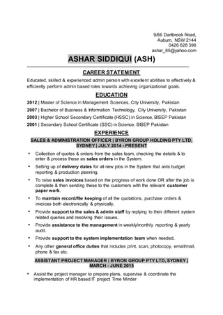 9/66 Dartbrook Road,
Auburn, NSW 2144
0426 628 396
ashar_85@yahoo.com
ASHAR SIDDIQUI (ASH)
CAREER STATEMENT
Educated, skilled & experienced admin person with excellent abilities to effectively &
efficiently perform admin based roles towards achieving organizational goals.
EDUCATION
2012 | Master of Science in Management Sciences, City University, Pakistan
2007 | Bachelor of Business & Information Technology, City University, Pakistan
2003 | Higher School Secondary Certificate (HSSC) in Science, BISEP Pakistan
2001 | Secondary School Certificate (SSC) in Science, BISEP Pakistan
EXPERIENCE
SALES & ADMINISTRATION OFFICER | BYRON GROUP HOLDING PTY LTD,
SYDNEY | JULY 2014 - PRESENT
• Collection of quotes & orders from the sales team, checking the details & to
enter & process these as sales orders in the System.
• Setting up of delivery dates for all new jobs in the System that aids budget
reporting & production planning.
• To raise sales invoices based on the progress of work done OR after the job is
complete & then sending these to the customers with the relevant customer
paper work.
• To maintain record/file keeping of all the quotations, purchase orders &
invoices both electronically & physically.
• Provide support to the sales & admin staff by replying to their different system
related queries and resolving their issues.
• Provide assistance to the management in weekly/monthly reporting & yearly
audit.
• Provide support to the system implementation team when needed.
• Any other general office duties that includes print, scan, photocopy, email/mail,
phone & fax etc.
ASSISTANT PROJECT MANAGER | BYRON GROUP PTY LTD, SYDNEY |
MARCH - JUNE 2015
• Assist the project manager to prepare plans, supervise & coordinate the
implementation of HR based IT project Time Minder
 
