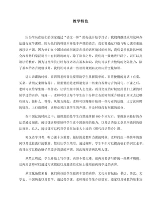 教学特色
因为学员在他们的国家通过“语文一体”的办法开始学汉语，我们将继续采用这种办
法进行家学课程。因为他们的母语本身是非声调的语言，我们将通过口语与听力课着重地
教汉语声调。因为他们在中国过的时间就是在目的语环境过的时间，我们必须抓紧这种机
会改善他们学汉语当中有问题的地方。除了语音之外，我们将一致地进行汉字、词汇以及
语法的教育。因为这些学员已经有汉语语言基本知识，我们可以扩大他们的交际能力，除
了基本的语言规则以外，我们还可以讲一些语用规则以及相应的文化知识。
讲口语课的时候，前四周老师首先要帮助学生掌握简单的、日常使用的对话（点菜，
买菜，请朋友来做客等）。很重要的是老师避免讲一些来自各种方言的词句。下课之后，
老师可以给学生留一些作业，让学生跟中国人去交流，而且交流的时候使用他们上课的时
候学过的内容。每周一，老师可以让每个学生由十分钟左右的时间来介绍他们周末去过哪
些地方、做什么、等等。从第五周起，老师可以慢慢开始讲一些专业的话题，比方说应聘
的情况。上口语课时，老师必须注意学生的声调，并及时修改有问题的部分。
在中国过的时间之中，最理想的是学生自然地掌握 400 个词左右。掌握新词最好的办
法是通过阅读。阅读课老师要培样学生读中国新闻的能力，以及讲清楚文章里所遇到的语
法规则。总之，阅读课可以代替学员在加拿大上过的《现代汉语简介》课。
对汉语学习者，听力课十分重要。最好的是教听力课的时候，老师找出一些简单的新
闻以及比较流行的歌曲，然后让学生填空。通过倾听，学生不但可以提高他们的词汇水平，
而且也可以修改脑子里没弄清楚的声调。因此每周讲两次听力课。
从第五周起，学生开始上写作课。内容不要太难，前两周要讲写作的一些基本规则。
后两周老师可以通过写求职信以及邀请信实际上使用前两周学过的内容。
从文化角度来看，我们应该给学生提供丰富的内容。文化内容包括：书法、茶艺、文
学史、中国历史以及哲学。通过哲学课，老师将给学生介绍儒家，道家以及佛教的基本知
 