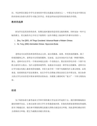 识。书法和茶艺课会令学生亲身欣赏中国文化最迷人的部分之一。中国文学史及中国历史
的内容来自加拿大的学生可能已经学过，但是这些知识是用英语给他们介绍的。
教材的选择
因为学员是英语的母语者，短期交流时最好的是用英文版的教材，同时也加一些中文
版的课文。英文版的书之中有几个值得用（这些书都是上阅读和写作课可以用的）：
1．Zhou, Yan (2001). All Things Considered: Advanced Reader of Modern Chinese.
2．Ho, Yong. (2004) Intermediate Chinese. Hippocrene Books
老师还可以采用各种各样的杂志文章、流行的歌曲、故事、所受欢迎的媒体。除了
传统的媒体之外，老师还可以用别的媒体，比如说，北京本身也可以当成一种教学媒体。
那么，老师可以让学生一个周末参观北京的一个名胜估计，然后给同学们介绍一下那个名
胜古迹有什么特点，为什么值得参观等等。电视也可以说是一种学语言的媒体。老师可以
让学生找出电视上最喜欢的电视剧，并给大家介绍一下那个电视剧为什么那么特别。总的
来说，很重要的是不仅仅靠课本，而且令学生自然地习得汉语语言及中国文化。来自加拿
大的大学生应该享受中国本身所供应的知识，并抓紧上课的时间“复习”一下所习得的内
容。
结语
为了保持加拿大康考迪亚大学和中国传媒大学友谊合作延续下去，我们要积极地找出
最好的教学办法，让来自加拿大的大学生非常满意地回国，在他们的国家获得很好的成绩，
甚至于精通汉语。他们来中国做短期交流最大的特点就是语言环境，因此老师们都必须尽
力采纳语言环境，把它当成教汉语最大的长处。
 